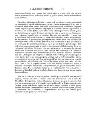 O LIVRO DOS ESPÍRITOS                     38

pouco conhecidas de suas vidas ou suas mortes; todas as coisas, enfim, que são pelo
menos provas morais de identidade, as únicas que se podem invocar tratando-se de
coisas abstratas.

     Se, pois, a identidade do Espírito evocado pode ser, até certo ponto, estabelecida
em alguns casos, não há razão para que ela não o possa ser em outros. E se, para as
pessoas de morte mais remota não temos os mesmos meios de controle, dispomos
sempre daqueles que se referem à linguagem e ao caráter. Porque, seguramente, o
Espírito de um homem de bem nunca falará como o de um perverso ou imoral. Quanto
aos Espíritos que se servem de nomes respeitáveis, logo se traem por sua linguagem e
suas máximas. Aquele que se dissesse Fénelon, por exemplo, e ainda que
acidentalmente ferisse o bom senso e a moral, mostraria nisso mesmo o seu embuste.
Se, ao contrário, os pensamentos que exprime são sempre puros, sem contradições,
constantemente à altura do caráter de Fénelon, não haverá motivos para duvidar-se de
sua identidade. Do contrário, teríamos de supor que um Espírito que só prega o bem
pode conscientemente empregar a mentira, sem nenhuma utilidade. A experiência nos
ensina que os Espíritos do mesmo grau, do mesmo caráter e animados dos mesmos
sentimentos, reúnem-se em grupos e em famílias. Ora, o número dos Espíritos é
incalculável e estamos longe de conhecê-los a todos; a maioria deles não tem nomes
para nós. Um Espírito da categoria de Fénelon pode, portanto, vir em seu lugar, às
vezes mesmo com o seu nome, porque é idêntico a ele e pode substituí-la e porque
necessitamos de um nome para fixar as nossas idéias. Mas que importa, na verdade,
que um Espírito seja realmente o de Fénelon? Desde que só diga boas coisas e não fale
senão como o faria o próprio Fénelon, é um bom Espírito; o nome sob o qual se
apresenta é indiferente e nada mais é, freqüentemente, do que um meio para a fixação
de nossas idéias. Não se verifica o mesmo nas evocações íntimas; pois nestas, como já
dissemos, a identidade pode ser estabelecida por meio de provas que são, de alguma
forma, evidentes.

     Por fim, é certo que a substituição dos Espíritos pode ocasionar uma porção de
enganos, resultar em erros e muitas vezes em mistificações. Esta é uma das
dificuldades do Espiritismo prático. Mas jamais dissemos que esta Ciência seja fácil
nem que se possa aprendê-la brincando, como também não se dá com qualquer outra
Ciência. Nunca será demais repetir que ela exige estudo constante e quase sempre
bastante prolongado. Não se podendo provocar os fatos, é necessário esperar que eles
se apresentem por si mesmos, e freqüentemente eles nos são trazidos pelas
circunstâncias em que menos pensávamos.
 