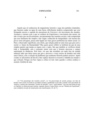 CONCLUSÃO                                                 381


                                                 I




     Aquele que só conhecesse de magnetismo terrestre o jogo dos patinhos imantados,
que fazemos nadar na água de uma bacia, dificilmente poderia compreender que esse
brinquedo encerra o segredo do mecanismo do Universo e do movimento dos mundos.
Acontece o mesmo com o que só conhece do Espiritismo o movimento das mesas; ele
não vê mais que um divertimento, um passatempo das reuniões sociais e não compreende
que esse fenômeno tão simples e tão vulgar, conhecido da Antiguidade e até mesmo dos
povos semi-selvagens, possa estar ligado aos mais graves problemas da ordem social. (1)
Para o observador superficial, com efeito, que relação pode ter uma mesa que gira com a
moral e o futuro da Humanidade? Mas quem quiser refletir se lembrará de que de uma
simples panela cuja tampa se erguia com o vapor, fato que também se verificava desde
toda a Antiguidade, saiu o possante motor com que o homem atravessa o espaço
suprimindo as distâncias. Pois bem: vós que não acreditais em nada fora do mundo
material sabei que dessa mesa que gira e provoca o vosso sorriso de desdém saiu toda
uma Ciência, com a solução de problemas que nenhuma filosofia pudera resolver. Apelo
a todos os adversários de boa-fé e lhes suplico dizerem se tiverem o trabalho de estudar o
que criticam. Porque em boa 1ógica a crítica só tem valor quando o crítico conhece o
assunto. Zombar de uma




     (1) “Um passatempo das reuniões sociais”, ou “un passe-temps de societé, porque, nos dias de
Kardec estava muito em moda na sociedade européia, espalhando-se por todo o mundo como procedente da
América, a prática das charmadas "sessões de mesinha”, com a “mesa-falante”. Era essa uma forma de que
os Espíritos se utilizavam para realizar, segundo observa Conan Doyle, em sua "Hist6ria do Espiritismo”,
uma verdadeira invasão do mundo pelas suas manifestações. (N. do T.)
 