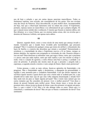 383                    ALLAN KARDEC




nos dá hoje a solução e que em outras épocas pareciam maravilhosos. Todos os
fenômenos espíritas, sem exceção, são conseqüências de leis gerais. Eles nos revelam
uma das forças da Natureza, força desconhecida, ou para melhor dizer, incompreendida
até hoje, mas que a observação demonstra estar na ordem das coisas. O Espiritismo,
portanto, repousa menos no maravilhoso e no sobrenatural do que a própria religião. Os
que o atacam nesse sentido não o conhecem. E mesmo que fossem os maiores sábios, nós
lhes diríamos: se a vossa Ciência, que vos ensinou tantas coisas, não vos revelou que o
domínio da Natureza é infinito, saís apenas meio-sábios.

                               III

     Quereis, segundo dizeis, curar o vosso século de uma mania que ameaça invadir o
mundo. Gostaríeis que o mundo fosse invadido pela incredulidade, que procurais
propagar? Não é à ausência de qualquer crença que temos de atribuir o relaxamento dos
laços de família e a maioria das desordens que minam a sociedade? Demonstrando a
existência e a imortalidade da alma o Espiritismo reaviva a fé no futuro, reergue os
ânimos abatidos, faz suportar com resignação as vicissitudes da vida. Ousareis chamar a
isso um mal? Duas doutrinas se enfrentam: uma, que nega o futuro, outra, que o proclama
e o prova; uma que nada explica, outra que tudo explica e por isso mesmo se dirige à
razão. Uma é a sanção do egoísmo, a outra oferece uma base à justiça, à caridade e ao
amor do próximo. A primeira não mostra mais do que o presente e aniquila toda a
esperança, a segunda consola e mostra o vasto campo do futuro. Qual a mais perniciosa?

     Certas pessoas, e entre as mais céticas, fazem-se apóstolos da fraternidade e do
progresso. Mas a fraternidade supõe o desinteresse, a abnegação da personalidade; o
orgulho é uma anomalia para a verdadeira fraternidade. Com que direito imporeis um
sacrifício àquele mesmo a quem dizeis que com a morte tudo se acabará para ele, e que
amanhã talvez nada mais seja do que uma velha máquina desarranjada e atirada fora?
Que razão terá ele para se impor alguma privação? Não é muito mais natural que nos
curtos instantes que lhe concedeis ele procure viver o melhor possível? Vem disso o
desejo de possuir bastante para melhor gozar. Desse desejo nasce a inveja dos que
possuem mais e dessa inveja ao desejo de tomar o que eles possuem vai apenas um passo.
Que é o que o retém? A lei? Mas a lei não abrange todos os casos. Direis que é a
consciência, o sentimento do dever? Mas em que se baseia o sentimento do dever? Esse
sentimento
 