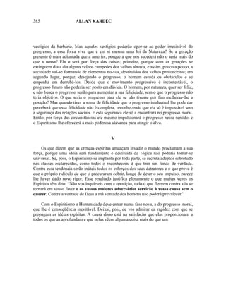 385                     ALLAN KARDEC




vestígios da barbárie. Mas aqueles vestígios poderão opor-se ao poder irresistível do
progresso, a essa força viva que é em si mesma uma lei da Natureza? Se a geração
presente é mais adiantada que a anterior, porque a que nos sucederá não o seria mais do
que a nossa? Ela o será por força das coisas; primeiro, porque com as gerações se
extinguem dia a dia alguns velhos campeões dos velhos abusos, e assim, pouco a pouco, a
sociedade vai-se formando de elementos no-vos, destituídos dos velhos preconceitos; em
segundo lugar, porque, desejando o progresso, o homem estuda os obstáculos e se
empenha em derrubá-los. Desde que o movimento progressivo é incontestável, o
progresso futuro não poderia ser posto em dúvida. O homem, por natureza, quer ser feliz,
e não busca o progresso senão para aumentar a sua felicidade, sem o que o progresso não
teria objetivo. O que seria o progresso para ele se não tivesse por fim melhorar-lhe a
posição? Mas quando tiver a soma de felicidade que o progresso intelectual lhe pode dar
perceberá que essa felicidade não é completa, reconhecendo que ela só é impossível sem
a segurança das relações sociais. E esta segurança ele só a encontrará no progresso moral.
Então, por força das circunstâncias ele mesmo impulsionará o progresso nesse sentido, e
o Espiritismo lhe oferecerá a mais poderosa alavanca para atingir o alvo.


                                            V

    Os que dizem que as crenças espíritas ameaçam invadir o mundo proclamam a sua
força, porque uma idéia sem fundamento e destituída de 1ógica não poderia tornar-se
universal. Se, pois, o Espiritismo se implanta por toda parte, se recruta adeptos sobretudo
nas classes esclarecidas, como todos o reconhecem, é que tem um fundo de verdade.
Contra essa tendência serão inúteis todos os esforços dos seus detratores e o que prova é
que o próprio ridículo de que o procuraram cobrir, longe de deter o seu impulso, parece
lhe haver dado novo rigor. Esse resultado justifica plenamente o que muitas vezes os
Espíritos têm dito: “Não vos inquieteis com a oposição, tudo o que fizerem contra vós se
tornará em vosso favor e os vossos maiores adversários servirão à vossa causa sem o
querer. Contra a vontade de Deus a má vontade dos homens não poderá prevalecer.”

    Com o Espiritismo a Humanidade deve entrar numa fase nova, a do progresso moral,
que lhe é conseqüência inevitável. Deixai, pois, de vos admirar da rapidez com que se
propagam as idéias espíritas. A causa disso está na satisfação que elas proporcionam a
todos os que as aprofundam e que nelas vêem alguma coisa mais do que um
 