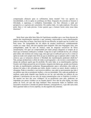 387                      ALLAN KARDEC




compensação ofereceis para os sofrimentos deste mundo? Vós vos apoiais na
incredulidade, e ele se apóia na confiança em Deus. Enquanto ele convida os homens à
felicidade, à esperança, à verdadeira fraternidade, vós lhes ofereceis o nada por
perspectiva e o egoísmo por consolarão. Ele explica tudo, vós nada explicais. Ele prova
pelos fatos e vós nada provais. Como quereis que o homem hesite entre essas duas
doutrinas?

                                VI

     Seria fazer uma idéia bem falsa do Espiritismo acreditar que a sua força decorre da
prática das manifestações materiais e que, portanto, entravando-se essas manifestações
pode-se minar-lhes as bases. Sua força está na sua filosofia, no apelo que faz à razão e ao
bom senso. Na Antiguidade ele era objeto de estudos misteriosos, cuidadosamente
ocultos ao vulgo. Hoje, não tem segredos para ninguém: fala uma linguagem clara, sem
ambigüidades; nada há nele de místico, nada de alegorias suscetíveis de falsas
interpretações. Ele quer ser compreendido por todos porque chegaram os tempos de se
fazer que os homens conheçam a verdade. Longe de se opor à difusão da luz, ele a deseja
para todos; não reclama um crença cega, mas quer que se saiba por que se crê, e como se
apóia na razão será sempre mais forte do que as doutrinas que se apóiam sobre o nada. Os
entraves que se tentassem oferecer à liberdade das manifestações poderiam abafá-las?
Não, porque produziriam o efeito de todas as perseguições: o de excitar a curiosidade e o
desejo de conhecer aquilo que foi proibido. De outro lado, se as manifestações espíritas
fossem o privilégio pessoal de um só homem, ninguém duvidaria que, pondo esse homem
de lado, as manifestações acabariam. Desgraçadamente, para o adversário, elas estão ao
alcance de todos e são utilizadas por todos, desde o menor ao maior, desde o palácio à
choupana. Pode-se interditar o seu exercício público; mas sabe-se precisamente que não é
em público que elas se produzem melhor, e sim na intimidade. Ora, cada um podendo ser
médium, quem pode impedir uma família no seu lar, um indivíduo no silêncio do seu
gabinete, o prisioneiro na sua cela, de terem comunicações com os Espíritos à revelia e
até mesmo em face dos seus verdugos? Se as proibissem num país, poderiam ser
impedidas nos países vizinhos ou no mundo inteiro? Pois não há uma região, nas duas
partes da Terra, em que não haja médiuns! Para encarcerar todos os médiuns seria
necessário encarcerar a metade do gênero humano; conseguindo-se, o que não seria mais
fácil, queimar todos os livros espíritas, no dia seguinte eles estariam
 