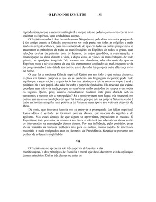 O LIVRO DOS ESPÍRITOS                   388




reproduzidos porque a mente é inatingível e porque não se poderia jamais encarcerar nem
queimar os Espíritos, seus verdadeiros autores.
     O Espiritismo não é obra de um homem. Ninguém se pode dizer seu autor porque ele
é tão antigo quanto a Criação; encontra-se por toda parte, em todas as religiões e mais
ainda na religião católica, com mais autoridade do que em todas as outras porque nela se
encontram os princípios de todas as manifestações: os Espíritos de todos os graus, suas
relações ocultas ou patentes com os homens, os anjos guardiões, a reencarnação, a
emancipação da alma durante a vida, a dupla vista, as visões, as manifestações de todo
gênero, as aparições tangíveis. No tocante aos demônios, não são mais do que os
Espíritos maus e salvo a crença de que são eternamente destinados ao mal, enquanto a via
do progresso não é interditada aos outros, entre eles não há qualquer outra diferença além
do nome.
     O que faz a moderna Ciência espírita? Reúne em um todo o que estava disperso;
explica em termos próprios o que só se conhecia em linguagem alegórica; poda tudo
aquilo que a superstição e a ignorância haviam criado para deixar somente o que é real e
positivo: eis o seu papel. Mas não lhe cabe o papel de fundadora. Ela revela o que existe,
coordena mas não cria nada, porque as suas bases estão em todos os tempos e em todos
os lugares. Quem, pois, ousaria considerar-se bastante forte para abafá-la sob os
sarcasmos e mesmo sob a perseguição? Se a proscreverem num lugar, ela renascerá em
outros, nas mesmas condições em que foi banida, porque está na própria Natureza e não é
dado ao homem aniquilar uma potência da Natureza nem apor o seu veto aos decretos de
Deus.
     De resto, que interesse haveria em se entravar a propaganda das idéias espíritas?
Essas idéias, é verdade, se levantam com os abusos. que nascem do orgulho e do
egoísmo. Mas esses abusos, de que alguns se aproveitam, prejudicam as massas. O
Espiritismo terá, portanto, as massas a seu favor e não terá por adversários sérios senão
os interessados na manutenção desses abusos. Por sua influência, pelo contrário, essas
idéias tornarão os homens melhores uns para os outros, menos ávidos de interesses
materiais e mais resignados ante os decretos da Providência, fazenda-se portanto um
penhor de ordem e tranqüilidade.

                                           VII

    O Espiritismo se apresenta sob três aspectos diferentes: o das
manifestações, o dos princípios de filosofia e moral que delas decorrem e o da aplicação
desses princípios. Daí as três classes ou antes os
 