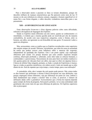 39                      ALLAN KARDEC

   Para o observador atento e paciente os fatos se tornam abundantes, porque ele
descobre milhares de nuanças características que lhe parecem como raios de luz. O
mesmo se dá com referência às ciências comuns; enquanto o homem superficial só vê
numa flor a sua forma elegante, o sábio descobre verdadeiras maravilhas para o seu
pensamento.

        XIII – AS DIVERGENCIAS DE LINGUAGEM

     Estas observações levam-nos a dizer algumas palavras sobre outra dificuldade,
referente à divergência de linguagem dos Espíritos.
     Sendo os Espíritos muito diferentes uns dos outros, quanto ao conhecimento e à
moralidade, é evidente que a mesma questão pode ser resolvida por eles de maneira
contraditória, de acordo com suas respectivas categorias, como o fariam, entre os
homens, um sábio, um ignorante ou um brincalhão de mau gosto. O essencial é saber a
quem nos dirigimos.

     Mas, acrescentam, como se explica que os Espíritos reconhecidos como superiores
não estejam sempre de acordo? Diremos, inicialmente, que além da causa já assinalada
há outras que podem exercer certa influência sobre a natureza das respostas,
independente da qualidade dos Espíritos. Este é um ponto capital, cuja explicação
obteremos pelo estudo. Eis porque dizemos que estes estudos requerem atenção
contínua, observação profunda e, sobretudo, como aliás todas as ciências humanas, a
continuidade e a perseverança. Necessitamos de anos para fazer um médico medíocre e
três quartas partes da vida para fazer um sábio, mas quer-se obter em algumas horas a
Ciência do infinito! Que ninguém, portanto, se iluda: o estudo do Espiritismo é imenso;
liga-se a todas as questões metafísicas e de ordem social; é todo um mundo que se abre
diante de nós. Será de espantar que exija tempo, e muito tempo, para a sua realização?

     A contradição, aliás, não é sempre tão real quanto pode parecer. Não vemos todos
os dias homens que professam a mesma Ciência divergirem nas suas definições, seja
porque empregam termos diferentes, seja por diferenças de ponto de vista, embora a
idéia fundamental seja sempre a mesma? Que se conte, se possível, o número de
definições dadas sobre a gramática! Acrescentemos que a forma da resposta depende
quase sempre da forma da pergunta. Seria pueril, portanto, ver-se uma contradição onde
geralmente não existe mais do que uma diferença de palavras. Os Espíritos superiores
não se preocupam
 