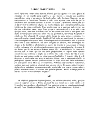 O LIVRO DOS ESPÍRITOS                   390

fraco, representa sempre uma melhora, mesmo que seja apenas o de dar a prova da
existência de um mundo extra-corpóreo, o que implica a negação das doutrinas
materialistas. Isto é o que decorre da simples observação dos fatos. Mas entre os que
compreendem o Espiritismo filosófico e nele vêem alguma coisa mais do que os
fenômenos mais ou menos curiosos, os efeitos são outros. O primeiro e o mais geral é o
de desenvolver o sentimento religioso até mesmo naquele que, sem ser materialista, seja
indiferente às coisas espirituais. Disto resulta para ele o desprezo pela morte; não
dizemos o desejo da morte, longe disso, porque o espírita defenderá a sua vida como
qualquer outro, mas uma indiferença que lhe faz aceitar sem queixas nem pesar uma
morte inevitável como uma coisa antes feliz do que temível, em virtude da certeza do
estado que lhe sobrevirá. O segundo efeito, talvez tão geral como o primeiro, é a
resignação em face das vicissitudes da vida. O Espírito faz ver as coisas de tão alto que a
vida terrena perde três quartas partes de sua importância e o homem não mais se perturba
tanto com as suas tribulações. Daí mais coragem nas aflições, mais moderação nos
desejos e daí também o afastamento do desejo de abreviar a vida, porque a Ciência
espírita ensina que pelo suicídio se perde sempre o que se pretendia ganhar. A certeza de
um futuro que de nós mesmos depende tornar feliz, a possibilidade de estabelecer
relações com os seres que nos são caros proporcionam ao espírita uma suprema
consolação: seu horizonte se amplia até o infinito pela visão contínua da vida de além-
túmulo, da qual podem sondar as misteriosas profundidades. O terceiro efeito é o de
despertar a indulgência para com os defeitos alheios; mas, é necessário dizê-lo, o
princípio do egoísmo e tudo o que dele decorre são o que há de mais tenaz no homem e
por conseguinte mais difícil de se desenraizar. Podemos fazer sacrifícios voluntários,
contanto que nada custem e sobretudo que não nos privem de nada; o dinheiro exerce
ainda sobre a maioria do homens uma atração irresistível e bem poucos compreendem a
palavra supérfluo quando se trata de suas próprias pessoas. Assim, a abnegação de si
mesmo é o sinal do mais eminente progresso.

                                           VIII

    Os Espíritos, perguntam algumas pessoas, nos ensinam uma nova moral, qualquer
coisa de superior ao que o Cristo ensinou? Se essa moral não é outra senão a do
Evangelho, que vem fazer o Espiritismo? Esse raciocínio se parece singularmente àquele
do califa Ornar falando da Biblioteca de Alexandria: “Se ela não contém – dizia ele –
 
