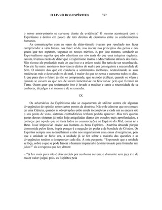 O LIVRO DOS ESPÍRITOS                   392




o nosso amor-próprio se curvasse diante da evidência? O mesmo acontecerá com o
Espiritismo e dentro em pouco ele terá direitos de cidadania entre os conhecimentos
humanos.
     As comunicações com os seres de além-túmulo tiveram por resultado nos fazer
compreender a vida futura, nos fazer vê-la, nos iniciar nos princípios das penas e dos
gozos que nos esperam, segundo os nossos méritos, e, por isso mesmo, conduzir ao
Espiritualismo aqueles que não admitiam em nós mais do que uma máquina orgânica.
Assim, tivemos razão de dizer que o Espiritismo matou o Materialismo através dos fatos.
Não tivesse ele produzido mais do que isso e a ordem social lhe teria de ser reconhecida.
Mas ele fez mais: mostra os inevitáveis efeitos do mal e por conseguinte a necessidade do
bem. O número dos que ele conduziu a sentimentos melhores, neutralizando as suas
tendências más e desviando-os do mal, é maior do que se pensa e aumenta todos os dias.
f. que para eles o futuro já não se compreende, que se pode explicar, quando se vêem e
quando se ouvem os que nos deixaram lamentar-se ou felicitar-se pelo que fizeram na
Terra. Quem quer que testemunhe isso é levado a meditar e sente a necessidade de se
conhecer, de julgar a si mesmo e de se emendar.

                                           IX

     Os adversários do Espiritismo não se esqueceram de utilizar contra ele algumas
divergências de opinião sobre certos pontos da doutrina. Não é de admirar que no começo
de uma Ciência, quando as observações estão ainda incompletas e cada um as encara sob
o seu ponto de vista, sistemas contraditórios tenham podido aparecer. Mas três quartas
partes desses sistemas já estão hoje aniquiladas diante dos estudos mais aprofundados, a
começar por aquele que atribuía todas as comunicações ao Espírito do Mal, como se a
Deus fosse impossível enviar aos homens os bons Espíritos. Doutrina absurda porque
desmentida pelos fatos, ímpia porque é a negação do poder e da bondade do Criador. Os
Espíritos sempre nos aconselharam a não nos inquietarmos com essas divergências, pois
que a unidade se faria: ora, a unidade já se fez sobre a maioria das questões e as
divergências tendem a desaparecer cada dia. A esta pergunta: “Esperando que a unidade
se faça, sobre o que se pode basear o homem imparcial e desinteressado para formular um
juízo?” eis a resposta que nos deram:

– “A luz mais pura não é obscurecida por nenhuma nuvem; o diamante sem jaça é o de
maior valor; julgai, pois, os Espíritos pela
 