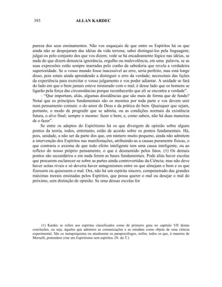 393                         ALLAN KARDEC




pureza dos seus ensinamentos. Não vos esqueçais de que entre os Espíritos há os que
ainda não se despojaram das idéias da vida terrena; sabei distingui-los pela linguagem;
julgai-os pelo conjunto dos que vos dizem; vede se há encadeamento lógico nas idéias, se
nada do que dizem denuncia ignorância, orgulho ou malevolência, em uma palavra, se as
suas expressões estão sempre marradas pelo cunho da sabedoria que revela a verdadeira
superioridade. Se o vosso mundo fosse inacessível ao erro, seria perfeito, mas está longe
disso, pois estais ainda aprendendo a distinguir o erro da verdade; necessitais das lições
da experiência para exercitar o vosso julgamento e vos poder adiantar. A unidade se fará
do lado em que o bem jamais esteve misturado com o mal; é desse lado que os homens se
ligarão pela força das circunstâncias porque reconhecerão que ali se encontra a verdade”.
     – “Que importam, aliás, algumas dissidências que são mais de forma que de fundo?
Notai que os princípios fundamentais são os mesmos por toda parte e vos devem unir
num pensamento comum: o do amor de Deus e da prática do bem. Quaisquer que sejam,
portanto, o modo de progredir que se admita, ou as condições normais da existência
futura, o alvo final; sempre o mesmo: fazer o bem; e, como sabeis, não há duas maneiras
de o fazer”.
     Se entre os adeptos do Espiritismo há os que divergem de opinião sobre alguns
pontos da teoria, todos, entretanto, estão de acordo sobre os pontos fundamentais. Há,
pois, unidade, a não ser da parte dos que, em número muito pequeno, ainda não admitem
a intervenção dos Espíritos nas manifestações, atribuindo-as a causas puramente físicas, o
que contraria o axioma de que todo efeito inteligente tem uma causa inteligente, ou ao
reflexo do nosso próprio pensamento, o que é desmentido pelos fatos. (1) Os demais
pontos são secundários e em nada ferem as bases fundamentais. Pode aliás haver escolas
que procurem esclarecer-se sobre as partes ainda controvertidas da Ciência; mas não deve
haver seitas rivais e só deveria haver antagonismos entre os que almejam o bem e os que
fizessem ou quisessem o mal. Ora, não há um espírita sincero, compenetrado das grandes
máximas morais ensinadas pelos Espíritos, que possa querer o mal ou desejar o mal do
próximo, sem distinção de opinião. Se uma dessas escolas for




      (1) Kardec se refere aos espíritas classificados como de primeiro grau no capítulo VII destas
conclusões, ou seja, àqueles que admitem as comunicações e as estudam como objeto de uma ciência
experimental. São os metapsiquistas ou atualmente os parapsicólogos, enfim, todos os que, à maneira de
Morselli, pretendem criar um Espiritismo sem espíritos. (N. do T.)
 
