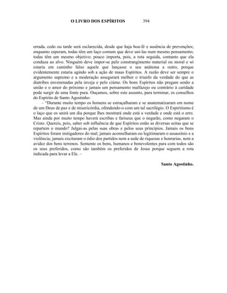 O LIVRO DOS ESPÍRITOS                    394




errada, cedo ou tarde será esclarecida, desde que haja boa-fé e ausência de prevenções;
enquanto esperam, todas têm um laço comum que deve uni-las num mesmo pensamento;
todas têm um mesmo objetivo; pouco importa, pois, a rota seguida, contanto que ela
conduza ao alvo. Ninguém deve impor-se pelo constrangimento material ou moral e só
estaria em caminho falso aquele que lançasse o seu anátema a outro, porque
evidentemente estaria agindo sob a ação de maus Espíritos. A razão deve ser sempre o
argumento supremo e a moderação assegurará melhor o triunfo da verdade do que as
diatribes envenenadas pela inveja e pelo ciúme. Os bons Espíritos não pregam senão a
união e o amor do próximo e jamais um pensamento malfazejo ou contrário à caridade
pode surgir de uma fonte pura. Ouçamos, sobre este assunto, para terminar, os conselhos
do Espírito de Santo Agostinho:
     – “Durante muito tempo os homens se estraçalharam e se anatematizaram em nome
de um Deus de paz e de misericórdia, ofendendo-o com um tal sacrilégio. O Espiritismo é
o laço que os unirá um dia porque lhes mostrará onde está a verdade e onde está o erro.
Mas ainda por muito tempo haverá escribas e fariseus que o negarão, como negaram o
Cristo. Quereis, pois, saber sob influência de que Espíritos estão as diversas seitas que se
repartem o mundo? Julgai-as pelas suas obras e pelos seus princípios. Jamais os bons
Espíritos foram instigadores do mal; jamais aconselharam ou legitimaram o assassínio e a
violência; jamais excitaram o ódio dos partidos nem a sede de riquezas e honrarias, nem a
avidez dos bens terrenos. Somente os bons, humanos e benevolentes para com todos são
os seus preferidos, como são também os preferidos de Jesus porque seguem a rota
indicada para levar a Ele. –

                                                                         Santo Agostinho.
 