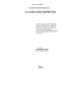 ALLAN KARDEC

  FILOSOFIA ESPIRITUALISTA

O LIVRO DOS ESPÍRITOS



          Contendo os princípios da Doutrina Espírita
          Sobre a imortalidade da alma, a natureza dos
          Espíritos e suas relações com os homens, as
          Leis morais, a vida presente, a vida futura e
          O porvir da humanidade (segundo o
          ensinamento dos espíritos superiores, através de
           diversos médiuns, recebidos e ordenados por
          Allan Kardec.)




             Tradução de
         J. Herculano Pires
         Revista e anotada pelo tradutor




               Edições
                FEESP
 