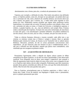 O LIVRO DOS ESPÍRITOS                     40

  absolutamente com a forma; para eles, a essência do pensamento é tudo.

  Topemos, por exemplo, a definição de alma. Não tendo esta palavra ima definição
única, os Espíritos podem, cama nós, divergir na sua aplicação: um poderá dizer que
ela é o princípio da vida; outro, chamá-la de centelha anímica; um terceiro dizer que
ela é interna; um quarto, que é externa, etc., e todos terão razão segundo os seus
pontos de vista. Poderíamos mesmo acreditar que alguns deles professem teorias
materialistas e no entanto não ser assim. O mesmo acontece com relação a Deus: será
ele o princípio de todas as coisas, o Criador do Universo, a inteligência suprema, o
infinito, o grande Espírito, etc., etc., mas em definitivo será sempre Deus. Citemos
ainda a classificação dos Espíritos. Formam eles uma série ininterrupta, do mais baixo
ao mais alto grau, e sua classificação é portanto arbitrária: um poderá estabelece-la
em três classes, outro em cinco, dez ou vinte, à vontade, sem por isso estar em erro.

  Todas as ciências humanas oferecem o mesmo exemplo: cada sábio tem o seu
sistema; os sistemas variam mas a Ciência é sempre a mesma. Quer se aprenda
Botânica pelo sistema de Linneu, de Jussieu ou de Tournefort não se saberá menos
Botânica. Deixemos, portanto, de dar às coisas puramente convencionais mais
importância , do que merecem, para nos atermos ao que é verdadeiramente sério, e
não raro a reflexão nos fará descobrir, naquilo que parece mais contraditório, uma
similitude que nos escapara ao primeiro exame.

               XIV – AS QUESTÕES DE ORTOGRAFIA

  Passaríamos ligeiramente sobre a objeção de alguns céticos quanto às falhas
ortográficas de alguns Espíritos, se ela não nos desse oportunidade a uma observação
essencial. Essa ortografia, deve-se dizer, nem sempre é impecável; mas somente a
falta de argumentos pode torná-la objeto de uma crítica séria, com a alegação de que
se os Espíritos tudo sabem, devem saber ortografia. Poderíamos opor-lhes numerosos
pecados desse gênero cometidos por sábios da Terra, sem que lhes tenha diminuído o
mérito. Mas há neste fato uma questão mais grave.

  Para os Espíritos, principalmente para os Espíritos superiores, a idéia é tudo, a
forma não é nada. Livres da matéria, sua linguagem é rápida como o pensamento,
pois é o próprio pensamento que entre
 