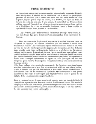 O LIVRO DOS ESPÍRITOS                     42

   do cérebro, que o torna mais ou menos acessível a determinadas impressões. Havendo
   essa predisposição à loucura, ela se manifestará com o caráter da preocupação
   principal do indivíduo, que se tornará uma idéia fixa. Essa idéia poderá ser a dos
   Espíritos, naquele que se ocupa do assunto, ou a de Deus, dos anjos, do diabo, da
   fortuna, do poder, de uma arte, de uma ciência, da maternidade ou debrum sistema
   político ou social. É provável que o louco religioso se apresente como louco espírita,
   se o Espiritismo foi a sua preocupação dominante, como o louco espírita se
   apresentaria de outra forma, segundo as circunstâncias.

       Digo, portanto, que o Espiritismo não tem nenhum privilégio neste assunto. E
   vou mais longe: digo que o Espiritismo bem compreendido é um preservativo da
   loucura.

       Entre as causas mais freqüentes de superexcitação cerebral devemos contar as
decepções, as desgraças, as afeições contrariadas que são também as causas mais
freqüentes do suicídio. Ora, o verdadeiro espírita olha as coisas deste mundo de um ponto
de vista tão elevado; elas lhe parecem tão pequenas, tão mesquinhas, em face do futuro
que o aguarda; a vida é para ele tão curta, tão fugitiva, que as tribulações não lhe parecem
mais do que incidentes desagradáveis de uma viagem. Aquilo que para qualquer outro
produziria violenta emoção, pouco o afeta, pois sabe que as amarguras da vida são provas
para o seu adiantamento, desde que as sofra sem murmurar, porque será recompensado de
acordo com a coragem demonstrada ao suportá-las. Suas convicções lhe dão uma
resignação que o preserva do desespero e conseqüentemente de uma causa constante de
loucura e suicídio.
Além disso, conhece, pelo exemplo das comunicações dos Espíritos, a sorte daqueles que
abreviam voluntariamente os seus dias, e esse quadro é suficiente para o fazer meditar.
Assim, o número dos que têm sido detidos à beira desse funesto despenhadeiro é
considerável. Este é um dos resultados do Espiritismo. Que os incrédulos se riam quanto
quiserem: eu lhes desejo as consolações que ele proporciona a todos os que se dão ao
trabalho de lhe sondar as misteriosas profundidades.

Entre as causas da loucura devemos ainda incluir o pavor, sendo que o medo do Diabo já
desequilibrou alguns cérebros. Sabe-se o número de vítimas que ele tem feito ao abalar
imaginações fracas com essa ameaça, que cada vez se procura tornar mais terrível através
de hediondos pormenores? O diabo, dizem, só assusta às crianças, é um meio de torná-
las mais ajuizadas. Sim, como o bicho-papão e o
 