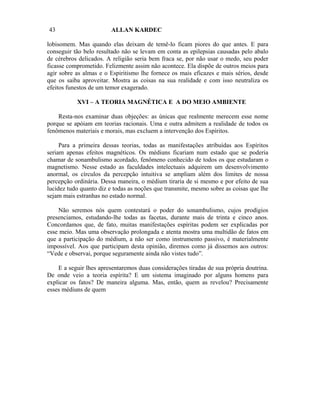 43                      ALLAN KARDEC

lobisomem. Mas quando elas deixam de temê-lo ficam piores do que antes. E para
conseguir tão belo resultado não se levam em conta as epilepsias causadas pelo abalo
de cérebros delicados. A religião seria bem fraca se, por não usar o medo, seu poder
ficasse comprometido. Felizmente assim não acontece. Ela dispõe de outros meios para
agir sobre as almas e o Espiritismo lhe fornece os mais eficazes e mais sérios, desde
que os saiba aproveitar. Mostra as coisas na sua realidade e com isso neutraliza os
efeitos funestos de um temor exagerado.

           XVI – A TEORIA MAGNÉTICA E A DO MEIO AMBIENTE

    Resta-nos examinar duas objeções: as únicas que realmente merecem esse nome
porque se apóiam em teorias racionais. Uma e outra admitem a realidade de todos os
fenômenos materiais e morais, mas excluem a intervenção dos Espíritos.

     Para a primeira dessas teorias, todas as manifestações atribuídas aos Espíritos
seriam apenas efeitos magnéticos. Os médiuns ficariam num estado que se poderia
chamar de sonambulismo acordado, fenômeno conhecido de todos os que estudaram o
magnetismo. Nesse estado as faculdades intelectuais adquirem um desenvolvimento
anormal, os círculos da percepção intuitiva se ampliam além dos limites de nossa
percepção ordinária. Dessa maneira, o médium tiraria de si mesmo e por efeito de sua
lucidez tudo quanto diz e todas as noções que transmite, mesmo sobre as coisas que lhe
sejam mais estranhas no estado normal.

    Não seremos nós quem contestará o poder do sonambulismo, cujos prodígios
presenciamos, estudando-lhe todas as facetas, durante mais de trinta e cinco anos.
Concordamos que, de fato, muitas manifestações espíritas podem ser explicadas por
esse meio. Mas uma observação prolongada e atenta mostra uma multidão de fatos em
que a participação do médium, a não ser como instrumento passivo, é materialmente
impossível. Aos que participam desta opinião, diremos como já dissemos aos outros:
“Vede e observai, porque seguramente ainda não vistes tudo”.

    E a seguir lhes apresentaremos duas considerações tiradas de sua própria doutrina.
De onde veio a teoria espírita? E um sistema imaginado por alguns homens para
explicar os fatos? De maneira alguma. Mas, então, quem as revelou? Precisamente
esses médiuns de quem
 