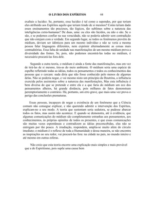 O LIVRO DOS ESPÍRITOS                    44

 exaltais a lucidez. Se, portanto, essa lucidez é tal como a supondes, por que teriam
 eles atribuído aos Espíritos aquilo que teriam tirado de si mesmos? Como teriam dado
 esses ensinamentos tão preciosos, tão lógicos, tão sublimes sobre a natureza das
 inteligências extra-humanas? De duas, uma: ou eles são lúcidos, ou não o são. Se o
 são, e se podemos confiar na sua veracidade, não se poderia admitir sem contradição
 que não estejam com a verdade. Em segundo lugar, se todos os fenômenos provêm do
 médium, deviam ser idênticos para um mesmo indivíduo e não se veria a mesma
 pessoa falar linguagens diferentes, nem exprimir alternadamente as coisas mais
 contraditórias. Essa falta de unidade nas manifestações de um mesmo médium prova a
 diversidade das fontes. Se, pois, não podemos encontrá-las todas no médium, é
 necessário procurá-las fora dele.

      Segundo a outra teoria, o médium é ainda a fonte das manifestações, mas em vez
 de tirá-las de si mesmo, tira-as do meio ambiente. O médium seria uma espécie de
 espelho refletindo todas as idéias, todos os pensamentos e todos os conhecimentos das
 pessoas que o cercam: nada diria que não fosse conhecido pelo menos de algumas
 delas. Não se poderia negar, e vai mesmo nisto um princípio da Doutrina, a influência
 exercida pelos assistentes sobre a natureza das manifestações, Mas esta influência é
 bem diversa do que se pretende e entre ela e a que faria do médium um eco dos
 pensamentos alheios, há grande distância, pois milhares de fatos demonstram
 peremptoriamente o contrário. Há, portanto, um erro grave, que mais uma vez prova o
 perigo das conclusões prematuras.

     Essas pessoas, incapazes de negar a existência de um fenômeno que a Ciência
comum não consegue explicar, e não querendo admitir a intervenção dos Espíritos,
explicam-no a seu modo. A teoria que sustentam seria sedutora, se pudesse abarcar
todos os fatos, mas assim não acontece. E quando se demonstra, até à evidência, que
algumas comunicações do médium são completamente estranhas aos pensamentos, aos
conhecimentos, às próprias opiniões de todos os presentes, e que essas comunicações
são muitas vezes espontâneas e contradizem as idéias preconcebidas, elas não se
entregam por tão pouco. A irradiação, respondem, amplia-se muito além do círculo
imediato; o médium é o reflexo de toda a Humanidade e dessa maneira, se não encontra
as inspirações ao seu redor, vai procurá-las fora: na cidade no país, no mundo inteiro e
até mesmo em outras esferas.

     Não creio que esta teoria encerre uma explicação mais simples e mais provável
 que a do Espiritismo, pois supõe uma causa bem
 