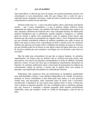 45                       ALLAN KARDEC

mais maravilhosa. A idéia de que seres do espaço, em contato permanente conosco, nos
comuniquem os seus pensamentos, nada tem que choque mais a razão do que a
suposição dessas irradiações universais, vindas de todos os pontos do Universo para se
concentrarem no cérebro de um indivíduo.

     Diremos ainda uma vez – e este é um ponto capital, sobre o qual nunca será demais
insistir, – que a teoria sonambúlica e a que se poderia chamar reflectiva foram
imaginadas por alguns homens; são opiniões individuais, formuladas para explicar um
fato, enquanto a Doutrina dos Espíritos não é uma concepção humana; foi ditada pelas
próprias inteligências que se manifestam, quando ninguém a imaginava e a opinião
geral até mesmo a repelia. Ora, perguntamos, onde os médiuns foram buscar uma
doutrina que não existia no pensamento de ninguém sobre a Terra? Perguntamos ainda
por que estranha coincidência milhares de médiuns espalhados por todas as partes do
globo, sem nunca se terem visto, concordaram em dizer a mesma coisa? Se o primeiro
médium que apareceu em França sofreu a influência de opiniões já aceitas na América,
por que estranha razão foi ele buscar as suas idéias a duas mil léguas além-mar, no seio
de um povo estranho por seus costumes e sua língua, em vez de tomar o que estava ao
seu redor?

    Mas há ainda uma circunstância em que não se pensou bastante. As primeiras
manifestações, em França como na América, não se verificam nem pela escrita, nem
pela palavra, mas através de pancadas correspondentes às letras do alfabeto, formando
palavras e frases. Foi por esse meio que as inteligências manifestantes declararam ser
Espíritos. Se, portanto, pudéssemos supor a intervenção do pensamento do médium nas
comunicações verbais ou escritas, o mesmo não se poderia fazer com relação às
pancadas, cuja significação não poderia ser conhecida previamente.

    Poderíamos citar numerosos fatos que demonstram na inteligência manifestante
uma individualidade evidente e uma absoluta independência de vontade. Enviaremos,
portanto, os nossos contraditares a uma observação mais atenta, e se eles quiserem
estudar bem, sem prevenções, nada concluindo antes de terem visto o necessário,
reconhecerão a impotência de suas teorias para explicar todos os fatos. Limitar-nos-
emos a propor as seguintes questões: Por que a inteligência que se manifesta, qualquer
que seja, recusa-se a responder a algumas perguntas sobre assuntos perfeitamente
conhecidos, como, per exemplo o nome ou a idade do interrogante, o que ele traz na
mão,
 