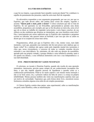 O L1VRO DOS ESPÍRITOS                      46

o que fez na véspera, o que pretende fazer amanhã e assim por diante? Se o médium é o
espelho do pensamento dos presentes, nada lhe seria mais fácil de responder.

    Os adversários respondem a esse argumento perguntando, por sua vez, por que os
Espíritos, que tudo devem saber, não podem dizer coisas tão simples, segundo o
axioma: “Quem pode o mais, pode o menos”. E disso concluem que não se trata de
Espíritos. Se um ignorante ou um brincalhão, apresentando-se perante uma douta
assembléia, perguntasse, por exemplo, por que se faz dia pleno ao meio-dia, seria crível
que ela se desse ao trabalho de responder seria-mente e seria lógico concluir, do seu
silêncio ou das zombarias que dirigisse ao interpelante, que seus membros eram tolos?
Ora, é precisamente por serem superiores que os Espíritos não respondem a perguntas
ociosas ou ridículas, não querem entrar na berlinda; é por isso que eles se calam ou
dizem que só se ocupam de coisas mais sérias.

    Perguntaremos, afinal, por que os Espíritos vêm e vão, muitas vezes, num dado
momento, e por que, passando esse momento não há nem preces nem súplicas que os
façam voltar? Se o médium não agisse senão pela impulsão mental dos assistentes é
claro que, nessa circunstância, o concurso de todas as vontades reunidas deveria
estimular a sua clarividência. Se, entretanto, ele não cede aos desejos da assembléia,
apoiado pela sua própria vontade, é porque obedece a uma influência estranha, tanto a
ele quanto aos demais, e essa influência demonstra com isso a sua independência e a
sua individualidade.

     XVII – PREENCHENDO OS VAZIOS NO ESPAÇO

    O ceticismo, no tocante à Doutrina Espírita, quando não resulta de uma oposição
sistemática, interesseira, provém quase sempre de um conhecimento incompleto dos
fatos, o que não impede algumas pessoas de liquidarem a questão como se a
conhecessem perfeitamente. Pode-se ter muito espírito e até mesmo muita instrução e
não se ter bom senso; ora, o primeiro indício da falta de senso é a crença na própria
infalibilidade. Muitas pessoas também não vêem nas manifestações espíritas mais que
um motivo de curiosidade. Esperamos que, pela leitura deste livro, encontrem nesses
fenômenos estranhos alguma coisa além de um simples passatempo.

   A Ciência Espírita contém duas partes: uma experimental, sobre as manifestações
em geral; outra filos6fica, sobre as manifestações
 