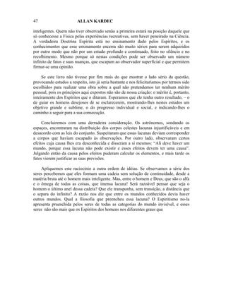 47                       ALLAN KARDEC

inteligentes. Quem não tiver observado senão a primeira estará na posição daquele que
só conhecesse a Física pelas experiências recreativas, sem haver peneirado na Ciência.
A verdadeira Doutrina Espírita está no ensinamento dado pelos Espíritos, e os
conhecimentos que esse ensinamento encerra são muito sérios para serem adquiridos
por outro modo que não por um estudo profundo e continuado, feito no silêncio e no
recolhimento. Mesmo porque só nestas condições pode ser observado um número
infinito de fatos e suas nuanças, que escapam ao observador superficial e que permitem
firmar-se uma opinião.

     Se este livro não tivesse por fim mais do que mostrar o lado sério da questão,
provocando estudos a respeito, isto já seria bastante e nos felicitaríamos por termos sido
escolhidos para realizar uma obra sobre a qual não pretendemos ter nenhum mérito
pessoal, pois os princípios aqui expostos não são de nossa criação: o mérito é, portanto,
inteiramente dos Espíritos que o ditaram. Esperamos que ele tenha outro resultado, – o
de guiar os homens desejosos de se esclarecerem, mostrando-lhes nestes estudos um
objetivo grande e sublime, o do progresso individual e social, e indicando-lhes o
caminho a seguir para a sua consecução.

     Concluiremos com uma derradeira consideração. Os astrônomos, sondando os
espaços, encontraram na distribuição dos corpos celestes lacunas injustificáveis e em
desacordo com as leis do conjunto. Suspeitaram que essas lacunas deviam corresponder
a corpos que haviam escapado às observações. Por outro lado, observaram certos
efeitos cuja causa lhes era desconhecida e disseram a si mesmos: “Ali deve haver um
mundo, porque essa lacuna não pode existir e esses efeitos devem ter uma causa”.
Julgando então da causa pelos efeitos puderam calcular os elementos, e mais tarde os
fatos vierem justificar as suas previsões.

    Apliquemos este raciocínio a outra ordem de idéias. Se observamos a série dos
seres percebemos que eles formam uma cadeia sem solução de continuidade, desde a
matéria bruta até o homem mais inteligente. Mas, entre o homem e Deus, que são o alfa
e o ômega de todas as coisas, que imensa lacuna! Será razoável pensar que seja o
homem o último anel dessa cadeia? Que ele transponha, sem transição, a distância que
o separa do infinito? A razão nos diz que entre os mundos conhecidos devia haver
outros mundos. Qual a filosofia que preencheu essa lacuna? O Espiritismo no-la
apresenta preenchida pelos seres de todas as categorias do mundo invisível, e esses
seres não são mais que os Espíritos dos homens nos diferentes graus que
 
