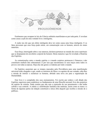 Fenômenos que escapam às leis da Ciência ordinária manifestam-se por toda parte. E revelam
como causa a ação de uma vontade livre e inteligente,

     A razão nos diz que um efeito inteligente deve ter como causa uma força inteligente. E os
fatos provaram que essa força pode entrar, em comunicação com os homens, através de sinais
materiais.

    Essa força, interrogada sobre a sua natureza, declarou pertencer ao mundo dos seres espirituais
que se despojaram do envoltório corporal do homem. Desta maneira é que foi revelada a Doutrina
dos Espíritos.

    As comunicações entre o mundo espírita e o mundo corpóreo pertencem à Natureza e não
constituem nenhum fato sobrenatural. É por isso que encontramos os seus traços entre todos os
povos e em todas as épocas. Hoje elas são gerais e evidentes por todo o mundo.

    Os Espíritos anunciam que os tempos marcados pela Providência para uma manifestação
universal estão chegados e que, sendo os ministros de Deus e os agentes da sua vontade, cabe-lhes
a missão de instruir e esclarecer os homens, abrindo uma nova era para a regeneração da
Humanidade.

     Este livro é o compêndio dos seus ensinamentos. Foi escrito por ordem e sob ditado dos
Espíritos superiores para estabelecer os fundamentos de uma filosofia racional, livre dos prejuízos
do espírito de sistema. Nada contém que não seja a expressão do seu pensamento e não tenha
sofrido o seu controle. A ordem e a distribuição metódica das matérias, assim como as notas e a
forma de algumas partes da redação constituem a única obra daquele que recebeu a missão de o
publicar,
 