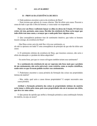 53                       ALLAN KARDEC


          II – PROVAS DA EXISTÊNCIA DE DEUS

    4. Onde podemos encontrar a prova da existência de Deus?
     – Num axioma que aplicais às vossas ciências: Não há efeito sem causa. Procurai a
causa de tudo o que não é obra do homem, e vossa razão vos responderá.

     Para crer em Deus é suficiente lançar os olhos às obras da Criação. O Universo
existe; ele tem, portanto, uma causa. Duvidar da existência de Deus seria negar que
todo efeito tem uma causa, e avançar que o nada pode fazer alguma coisa.

     5. Que conseqüência podemos tirar do sentimento intuitivo, que todos os homens
trazem consigo, da existência de Deus?

     – Que Deus existe; pois de onde lhes viria esse sentimento, se
ele não se apoiasse em nada? É uma conseqüência do princípio de que não há efeito sem
causa.

     6. O sentimento cêntimo da existência de Deus, que trazemos conosco, não seria o
efeito da educação e o produto de idéias adquiridas?

     – Se assim fosse, por que os vossos selvagens também teriam esse sentimento?

    Se o sentimento da existência de um ser supremo não fosse mais que o produto
de um ensinamento, não seria universal e nem existiria, como as noções cientificas,
senão entre os que tivessem podido receber esse ensinamento.

     7. Poderíamos encontrar a causa primária da formação das coisas nas propriedades
íntimas da matéria?

      - Mas, então, qual seria a causa dessas propriedades? E sempre necessária uma
     causa primária.

    Atribuir a formação primária das coisas às propriedades íntimas da matéria
seria tomar o efeito pela causa, pois essas propriedades são em si mesmas um efeito,
que deve ter uma causa.

    8. Que pensar da opinião que atribui a formação primária a uma combinação fortuita
da matéria, ou.seja, ao acaso?
 