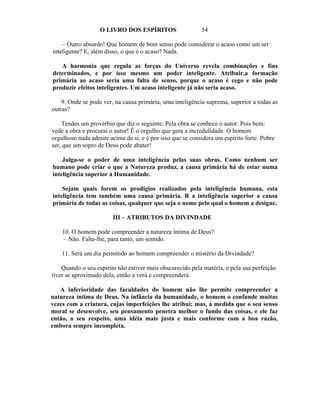 O LIVRO DOS ESPÍRITOS                   54

    – Outro absurdo! Que homem de bom senso pode considerar o acaso como um ser
inteligente? E, além disso, o que é o acaso? Nada.

   A harmonia que regula as forças do Universo revela combinações e fins
determinados, e por isso mesmo um poder inteligente. Atribuir,a formação
primária ao acaso seria uma falta de senso, porque o acaso é cego e não pode
produzir efeitos inteligentes. Um acaso inteligente já não seria acaso.

    9. Onde se pode ver, na causa primária, uma inteligência suprema, superior a todas as
outras?

    Tendes um provérbio que diz o seguinte: Pela obra se conhece o autor. Pois bem:
vede a obra e procurai o autor! É o orgulho que gera a incredulidade. O homem
orgulhoso nada admite acima de si, e é por isso que se considera um espírito forte. Pobre
ser, que um sopro de Deus pode abater!

    Julga-se o poder de uma inteligência pelas suas obras. Como nenhum ser
humano pode criar o que a Natureza produz, a causa primária há de estar numa
inteligência superior à Humanidade.

    Sejam quais forem os prodígios realizados pela inteligência humana, esta
inteligência tem também uma causa primária. R a inteligência superior a causa
primária de todas as coisas, qualquer que seja o nome pelo qual o homem a designe.

                        III – ATRIBUTOS DA DIVINDADE

    10. O homem pode compreender a natureza íntima de Deus?
    – Não. Falta-lhe, para tanto, um sentido.

    11. Será um dia permitido ao homem compreender o mistério da Divindade?

    Quando o seu espírito não estiver mais obscurecido pela matéria, e pela sua perfeição
tiver se aproximado dela, então a verá e compreenderá.

   A inferioridade das faculdades do homem não lhe permite compreender a
natureza íntima de Deus. Na infância da humanidade, o homem o confunde muitas
vezes com a criatura, cujas imperfeições lhe atribui; mas, à medida que o seu senso
moral se desenvolve, seu pensamento penetra melhor o fundo das coisas, e ele faz
então, a seu respeito, uma idéia mais justa e mais conforme com a boa razão,
embora sempre incompleta.
 