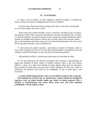 O LIVRO DOS ESPIRITOS                    56


                                  IV – PANTEÍSMO

   14. Deus é um ser distinto, ou seria, segundo a opinião de alguns, o resultante de
todas as forças e de todas as inteligências do Universo, reunidas?

    – Se assim fosse, Deus não existiria, porque seria efeito e não causa, ele não pode
ser, ao mesmo tempo, uma coisa e outra.

     – Deus existe, não o podeis duvidar, e isso é o essencial. Acreditai no que vos digo e
não queirais ir além. Não vos percais num labirinto, de onde não poderíeis sair. Isso não
vos tornaria melhores, mas talvez um pouco mais orgulhosos, porque acreditaríeis saber,
quando na realidade nada saberíeis. Deixai, pois, de lado, todos esses sistemas; tendes
que vos desembaraçar de muitas coisas que vos tocam mais diretamente. Isto vos se mais
útil do que querer penetrar o que é impenetrável.

    15. Que pensar da opinião segundo a qual todos os corpos da Natureza, todos os
seres, todos os globos do Universo, seriam partes da Divindade e constituiriam, pelo seu
conjunto, a própria Divindade; ou seja, que pensar da doutrina panteísta?

   – Não podendo ser Deus, o homem quer pelo menos ser uma parte de Deus.

    16. Os que professam esta doutrina pretendem nela encontrar a demonstração de
alguns dos atributos de Deus. Sendo os mundos infinitos, Deus é, por isso mesmo,
infinito; o vácuo ou o nada não existindo em parte alguma, Deus está em toda parte;
Deus estando em toda parte, pois que tudo é parte integrante de Deus, dá a todos os
fenômenos da Natureza uma razão de ser inteligente. O que se pode opor a este
raciocínio?

    - A razão. Refleti maduramente e não vos será difícil reconhecer-lhe o absurdo.
    Esta doutrina faz de Deus um ser material que, embora dotado de inteligência
suprema, seria em ponto grande aquilo que somos eu ponto pequeno. Ora, a
matéria se transformando sem cessar, Deus, nesse caso, não teria nenhuma
estabilidade e estaria sujeito a todas
 