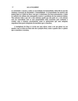 57                    ALLAN KARDEC

as vicissitudes e mesmo a todas as necessidades da humanidade; faltar-lhe-ia um dos
atributos essenciais da Divindade: a imutabilidade. As propriedades da matéria não
podem ligar-se à idéia de Deus, sem que o rebaixemos em nosso pensamento, e todas
as sutilezas do sofisma não conseguirão resolver o problema da sua natureza íntima.
Não sabemos tudo o que ele é, mas sabemos aquilo que não pode ser, e este sistema
está em contradição com as suas propriedades mais essenciais, pois confunde o
criador com a criatura, precisamente como se quiséssemos que uma máquina
engenhosa fosse parte integrante do mecânico que a concebeu.

    A inteligência de Deus se revela nas suas obras, como a de um pintor no seu
quadro; mas as obras de Deus não são o próprio Deus, como o quadro não é o pintor
que o concebeu e executou.
 