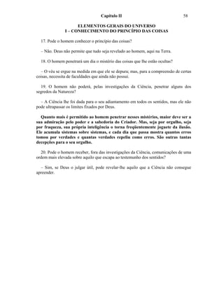 Capítulo II                                 58

                     ELEMENTOS GERAIS DO UNIVERSO
               I – CONHECIMENTO DO PRINCÍPIO DAS COISAS

  17. Pode o homem conhecer o princípio das coisas?

  – Não. Deus não permite que tudo seja revelado ao homem, aqui na Terra.

  18. O homem penetrará um dia o mistério das coisas que lhe estão ocultas?

  – O véu se ergue na medida em que ele se depura; mas, para a compreensão de certas
coisas, necessita de faculdades que ainda não possui.

  19. O homem não poderá, pelas investigações da Ciência, penetrar alguns dos
segredos da Natureza?

  – A Ciência lhe foi dada para o seu adiantamento em todos os sentidos, mas ele não
pode ultrapassar os limites fixados por Deus.

  Quanto mais é permitido ao homem penetrar nesses mistérios, maior deve ser a
sua admiração pelo poder e a sabedoria do Criador. Mas, seja por orgulho, seja
por fraqueza, sua própria inteligência o torna freqüentemente joguete da ilusão.
Ele acumula sistemas sobre sistemas, e cada dia que passa mostra quantos erros
tomou por verdades e quantas verdades repeliu como erros. São outras tantas
decepções para o seu orgulho.

  20. Pode o homem receber, fora das investigações da Ciência, comunicações de uma
ordem mais elevada sobre aquilo que escapa ao testemunho dos sentidos?

  – Sim, se Deus o julgar útil, pode revelar-lhe aquilo que a Ciência não consegue
apreender.
 