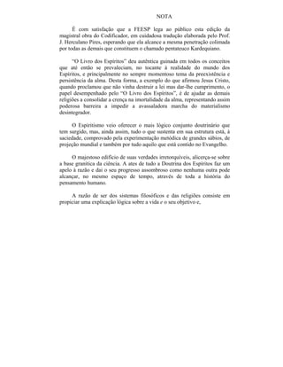 NOTA

      É com satisfação que a FEESP lega ao público esta edição da
magistral obra do Codificador, em cuidadosa tradução elaborada pelo Prof.
J. Herculano Pires, esperando que ela alcance a mesma penetração colimada
por todas as demais que constituem o chamado pentateuco Kardequiano.

      “O Livro dos Espíritos” deu autêntica guinada em todos os conceitos
que até então se prevaleciam, no tocante à realidade do mundo dos
Espíritos, e principalmente no sempre momentoso tema da preexistência e
persistência da alma. Desta forma, a exemplo do que afirmou Jesus Cristo,
quando proclamou que não vinha destruir a lei mas dar-lhe cumprimento, o
papel desempenhado pelo “O Livro dos Espíritos”, é de ajudar as demais
religiões a consolidar a crença na imortalidade da alma, representando assim
poderosa barreira a impedir a avassaladora marcha do materialismo
desintegrador.

     O Espiritismo veio oferecer o mais lógico conjunto doutrinário que
tem surgido, mas, ainda assim, tudo o que sustenta em sua estrutura está, à
saciedade, comprovado pela experimentação metódica de grandes sábios, de
projeção mundial e também por tudo aquilo que está contido no Evangelho.

     O majestoso edifício de suas verdades irretorquíveis, alicerça-se sobre
a base granítica da ciência. A ates de tudo a Doutrina dos Espíritos faz um
apelo à razão e dai o seu progresso assombroso como nenhuma outra pode
alcançar, no mesmo espaço de tempo, através de toda a história do
pensamento humano.

     A razão de ser dos sistemas filosóficos e das religiões consiste em
propiciar uma explicação lógica sobre a vida e o seu objetivo e,
 