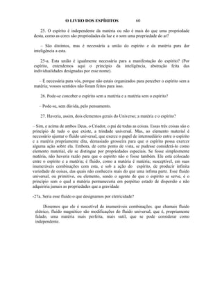 O LIVRO DOS ESPÍRITOS                     60

    25. O espírito é independente da matéria ou não é mais do que uma propriedade
desta, como as cores são propriedades da luz e o som uma propriedade do ar?

    – São distintos, mas é necessária a união do espírito e da matéria para dar
inteligência a esta.

    25-a. Esta união é igualmente necessária para a manifestação do espírito? (Por
espírito, entendemos aqui o princípio da inteligência, abstração feita das
individualidades designadas por esse nome).

  – É necessária para vós, porque não estais organizados para perceber o espírito sem a
matéria; vossos sentidos não foram feitos para isso.

    26. Pode-se conceber o espírito sem a matéria e a matéria sem o espírito?

   – Pode-se, sem dúvida, pelo pensamento.

    27. Haveria, assim, dois elementos gerais do Universo; a matéria e o espírito?

– Sim, e acima de ambos Deus, o Criador, o pai de todas as coisas. Essas três coisas são o
princípio de tudo o que existe, a trindade universal. Mas, ao elemento material é
necessário ajuntar o fluido universal, que exerce o papel de intermediário entre o espírito
e a matéria propriamente dita, demasiado grosseira para que o espírito possa exercer
alguma ação sobre ela. Embora, de certo ponto de vista, se pudesse considerá-lo como
elemento material, ele se distingue por propriedades especiais. Se fosse simplesmente
matéria, não haveria razão para que o espírito não o fosse também. Ele está colocado
entre o espírito e a matéria; é fluido, como a matéria é matéria; susceptível, em suas
inumeráveis combinações com esta, e sob a ação do espírito, de produzir infinita
variedade de coisas, das quais não conheceis mais do que uma ínfima parte. Esse fluido
universal, ou primitivo, ou elemento, sendo o agente de que o espírito se serve, é o
princípio sem o qual a matéria permaneceria em perpétuo estado de dispersão e não
adquiriria jamais as propriedades que a gravidade

-27a. Seria esse fluido o que designamos por eletricidade?

      Dissemos que ele é suscetível de inumeráveis combinações. que chamais fluido
 elétrico, fluido magnético são modificações do fluido universal, que é, propriamente
 falado, uma matéria mais perfeita, mais sutil, que se pode considerar como
 independente.
 
