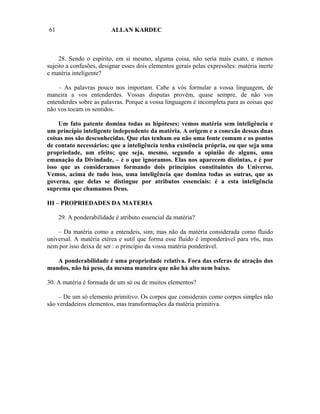 61                       ALLAN KARDEC



     28. Sendo o espírito, em si mesmo, alguma coisa, não seria mais exato, e menos
sujeito a confusões, designar esses dois elementos gerais pelas expressões: matéria inerte
e matéria inteligente?

    – As palavras pouco nos importam. Cabe a vós formular a vossa linguagem, de
maneira a vos entenderdes. Vossas disputas provêm, quase sempre, de não vos
entenderdes sobre as palavras. Porque a vossa linguagem é incompleta para as coisas que
não vos tocam os sentidos.

    Um fato patente domina todas as hipóteses: vemos matéria sem inteligência e
um princípio inteligente independente da matéria. A origem e a conexão dessas duas
coisas nos são desconhecidas. Que elas tenham ou não uma fonte comum e os pontos
de contato necessários; que a inteligência tenha existência própria, ou que seja uma
propriedade, um efeito; que seja, mesmo, segundo a opinião de alguns, uma
emanação da Divindade, – é o que ignoramos. Elas nos aparecem distintas, e é por
isso que as consideramos formando dois princípios constituintes do Universo.
Vemos, acima de tudo isso, uma inteligência que domina todas as outras, que as
governa, que delas se distingue por atributos essenciais: é a esta inteligência
suprema que chamamos Deus.

III – PROPRIEDADES DA MATERIA

     29. A ponderabilidade é atributo essencial da matéria?

    – Da matéria como a entendeis, sim; mas não da matéria considerada como fluido
universal. A matéria etérea e sutil que forma esse fluido é imponderável para v6s, mas
nem por isso deixa de ser : o princípio da vossa matéria ponderável.

   A ponderabilidade é uma propriedade relativa. Fora das esferas de atração dos
mundos, não há peso, da mesma maneira que não há alto nem baixo.

30. A matéria é formada de um só ou de muitos elementos?

    – De um só elemento primitivo. Os corpos que considerais como corpos simples não
são verdadeiros elementos, mas transformações da matéria primitiva.
 