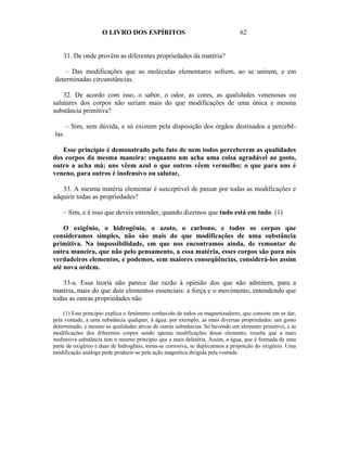 O LIVRO DOS ESPÍRITOS                                      62


    31. De onde provêm as diferentes propriedades da matéria?

    – Das modificações que as moléculas elementares sofrem, ao se unirem, e em
determinadas circunstâncias.

    32. De acordo com isso, o sabor, o odor, as cores, as qualidades venenosas ou
salutares dos corpos não seriam mais do que modificações de uma única e mesma
substância primitiva?

       – Sim, sem dúvida, e só existem pela disposição dos órgãos destinados a percebê-
las.

   Esse princípio é demonstrado pelo fato de nem todos perceberem as qualidades
dos corpos da mesma maneira: enquanto um acha uma coisa agradável ao gosto,
outro a acha má; uns vêem azul o que outros vêem vermelho; o que para uns é
veneno, para outros é inofensivo ou salutar,

   33. A mesma matéria elementar é susceptível de passar por todas as modificações e
adquirir todas as propriedades?

    – Sim, e é isso que deveis entender, quando dizemos que tudo está em tudo. (1)

    O oxigênio, o hidrogênio, o azoto, o carbono, e todos os corpos que
consideramos simples, não são mais do que modificações de uma substância
primitiva. Na impossibilidade, em que nos encontramos ainda, de remontar de
outra maneira, que não pelo pensamento, a essa matéria, esses corpos são para nós
verdadeiros elementos, e podemos, sem maiores conseqüências, considerá-los assim
até nova ordem.

   33-a. Essa teoria não parece dar razão à opinião dos que não admitem, para a
matéria, mais do que dois elementos essenciais: a força e o movimento, entendendo que
todas as outras propriedades não

     (1) Este princípio explica o fenômeno conhecido de todos os magnetizadores, que consiste em se dar,
pela vontade, a uma substância qualquer, à água, por exemplo, as mais diversas propriedades: um gosto
determinado. e mesmo as qualidades ativas de outras substâncias. Só havendo um elemento primitivo, e as
modificações dos diferentes corpos sendo apenas modificações desse elemento, resulta que a mais
inofensiva substância tem o mesmo princípio que a mais deletéria. Assim, a água, que é formada de uma
parte de oxigênio e duas de hidrogênio, torna-se corrosiva, se duplicarmos a proporção do oxigênio. Uma
modificação análoga pode produzir-se pela ação magnética dirigida pela vontade.
 