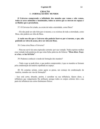 Capítulo III                                      64

                           CRIAÇÃO
                  I – FORMAÇÃO DOS MUNDOS

   O Universo compreende a infinidade dos mundos que vemos e não vemos,
todos os seres animados e inanimados, todos os astros que se movem no espaço e
os fluidos que o preenchem.

   37. O Universo foi criado, ou existe de toda a eternidade, como Deus?

  – Ele não pode ter sido feito por si mesmo; e se existisse de toda a eternidade, como
Deus, não poderia ser obra de Deus.

  A razão nos diz que o Universo não poderia fazer-se por si mesmo, e que, não
podendo ser obra do acaso, deve ser obra de Deus.

   38. Coma criou Deus o Universo?

    – Para me servir de uma expressão corrente: por sua vontade. Nada exprime melhor
essa vontade todo-poderosa do que estas belas palavras do Gênese: “Deus disse: Faça-
se a luz, e a luz foi feita”.

   39. Podemos conhecer o modo de formação dos mundos?

    – Tudo o que se pode dizer, e que podeis compreender, é que os mundos se formam
pela condensação da matéria espalhada no espaço.

  40. Os cometas seriam, como agora se pensa, um começo de condensação da
matéria, mundos em vias de formação?

– Isso está certo; absurdo, porém, é acreditar na sua influência. Quero dizer, a
influência que vulgarmente lhe atribuem; porque todos os corpos celestes têm a sua
parte de influência em certos fenômenos físicos.
 