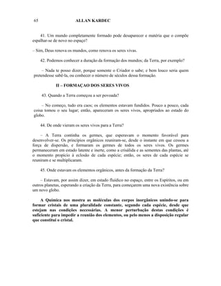 65                      ALLAN KARDEC


    41. Um mundo completamente formado pode desaparecer e matéria que o compõe
espalhar-se de novo no espaço?

– Sim, Deus renova os mundos, como renova os seres vivas.

     42. Podemos conhecer a duração da formação dos mundos; da Terra, por exemplo?

     – Nada te posso dizer, porque somente o Criador o sabe; e bem louco seria quem
pretendesse sabê-la, ou conhecer o número de séculos dessa formação.

             II – FORMAÇAO DOS SERES VIVOS

     43. Quando a Terra começou a ser povoada?

    – No começo, tudo era caos; os elementos estavam fundidos. Pouco a pouco, cada
coisa tomou o seu lugar; então, apareceram os seres vivos, apropriados ao estado do
globo.

     44. De onde vieram os seres vivos para a Terra?

    – A Terra continha os germes, que esperavam o momento favorável para
desenvolver-se. Os princípios orgânicos reuniram-se, desde o instante em que cessou a
força de dispersão, e formaram os germes de todos os seres vivos. Os germes
permaneceram em estado latente e inerte, como a crisálida e as sementes das plantas, até
o momento propício à eclosão de cada espécie; então, os seres de cada espécie se
reuniram e se multiplicaram.

     45. Onde estavam os elementos orgânicos, antes da formação da Terra?

    – Estavam, por assim dizer, em estado fluídico no espaço, entre os Espíritos, ou em
outros planetas, esperando a criação da Terra, para começarem uma nova existência sobre
um novo globo.

     A Química nos mostra as moléculas dos corpos inorgânicos unindo-se para
formar cristais de uma pluralidade constante, segundo cada espécie, desde que
estejam nas condições necessárias. A menor perturbação destas condições é
suficiente para impedir a reunião dos elementos, ou pelo menos a disposição regular
que constitui o cristal.
 