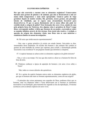 O LIVRO DOS ESPÍRITOS                   66

Por que não ocorreria o mesmo com os elementos orgânicos? Conservamos
durante anos germes de plantas e de animais, que não se desenvolvem a não ser
numa dada temperatura e num meio apropriado; viram-se grãos de trigo
germinar depois de muitos séculos, Há, portanto, nesses germes, um princípio
latente de vitalidade, que só espera uma circunstância favorável para
desenvolver-se. O que se passa diariamente sob os nosso olhos não pode ter
existido desde a origem do globo? Esta formação dos seres vivos, saindo do caos
pela própria força da Natureza, tira alguma coisa à grandeza de Deus? Longe
disso, corresponde melhor à idéia que fazemos do seu poder, exercendo-se sobre
os mundos infinitos através de leis eternas. Esta teoria não resolve, é verdade, a
questão da origem dos elementos vitais; mas Deus tem os seus mistérios e
estabeleceu limites às nossas investigações.

    46. Há seres que ainda nascem espontaneamente?

    – Sim, mas o germe primitivo já existia em estado latente. Sois,todos os dias,
testemunhas desse fenômeno. Os tecidos dos homens e dos animais não contêm os
germes de uma multidão de vermes que esperam, para eclodir, a fermentação pútrida
necessária à sua existência? E um pequeno mundo que dormitava e desperta.

    47. A espécie humana se achava entre os elementos orgânicos do globo terrestre?

   – Sim, e veio a seu tempo. Foi isso que deu motivo a dizer-se o homem foi feito do
   limo da terra.

  48. Podemos conhecer a época da aparição do homem e de seres vivos sobre a
     Terra?

       Não; todos os vossos cálculos são quiméricos.

   49. Se o germe da espécie humana estava entre os elementos orgânicos do globo,
   por que os homens não mais se formam espontaneamente, como em sua origem?

   – O princípio das coisas permanece nos segredos de Deus; podemos dizer que os
homens, uma vez dispersos sobre a Terra absorveram em si mesmos os elementos
necessários à sua formação, para transmiti-los segundo as leis da reprodução., O mesmo
aconteceu com as demais espécies de seres vivos.
 