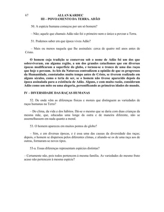 67                     ALLAN KARDEC
             III – POVOAMENTO DA TERRA. ADÃO

     50. A espécie humana começou por um só homem?

     – Não; aquele que chamais Adão não foi o primeiro nem o único a povoar a Terra.

     51. Podemos saber em que época viveu Adão?

    – Mais ou menos naquela que lhe assinalais: cerca de quatro mil anos antes de
Cristo.

    O homem cuja tradição se conservou sob o nome de Adão foi um dos que
sobreviveram, em alguma região, a um dos grandes cataclismos que em diversas
épocas modificaram a superfície do globo, e tornou-se o tronco de uma das raças
que hoje o povoam. As leis da Natureza contradizem a opinião de que os progressos
da Humanidade, constatados muito tempo antes de Cristo, se tiverem realizado em
alguns séculos, como o teria de ser, se o homem não tivesse aparecido depois da
época assinalada para a existência de Adão. Alguns, e com muita razão, consideram
Adão como um mito ou uma alegoria, personificando as primeiras idades do mundo.

IV – DIVERSIDADE DAS RAÇAS HUMANAS

    52. De onde vêm as diferenças físicas e morais que distinguem as variedades de
raças humanas na Terra?

    – Do clima, da vida e dos hábitos. Dá-se o mesmo que se daria com duas crianças da
mesma mãe, que, educadas uma longe da outra e de maneira diferente, não se
assemelhassem em nada quanto a moral.

     53. O homem apareceu em muitos pontos do globo?

    – Sim, e em diversas épocas, e é essa uma das causas da diversidade das raças;
depois, o homem se dispersou pelos diferentes climas, e aliando-se os de uma raça aos de
outras, formaram-se novos tipos.

     53-a. Essas diferenças representam espécies distintas?

– Certamente não, pois todos pertencem à mesma família. As variedades do mesmo fruto
acaso não pertencem à mesma espécie?
 