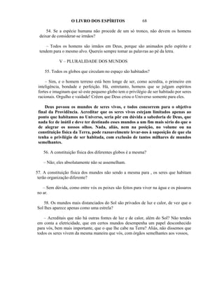O LIVRO DOS ESPÍRITOS                   68

     54. Se a espécie humana não procede de um só tronco, não devem os homens
 deixar de considerar-se irmãos?

     – Todos os homens são irmãos em Deus, porque são animados pelo espírito e
 tendem para o mesmo alvo. Quereis sempre tomar as palavras ao pé da letra.

            V – PLURALIDADE DOS MUNDOS

    55. Todos os globos que circulam no espaço são habitados?

     – Sim, e o homem terreno está bem longe de ser, como acredita, o primeiro em
 inteligência, bondade e perfeição. Há, entretanto, homens que se julgam espíritos
 fortes e imaginam que só este pequeno globo tem o privilégio de ser habitado por seres
 racionais. Orgulho e vaidade! Crêem que Deus criou o Universo somente para eles.

     Deus povoou os mundos de seres vivos, e todos concorrem para o objetivo
 final da Providência. Acreditar que os seres vivos estejam limitados apenas ao
 ponto que habitamos no Universo, seria pôr em dúvida a sabedoria de Deus, que
 nada fez de inútil e deve ter destinado esses mundos a um fim mais sério do que o
 de alegrar os nossos olhos. Nada, aliás, nem na posição, no volume ou na
 constituição física da Terra, pode razoavelmente levar-nos à suposição de que ela
 tenha o privilégio de ser habitada, com exclusão de tantos milhares de mundos
 semelhantes.

    56. A constituição física dos diferentes globos é a mesma?

    – Não; eles absolutamente não se assemelham.

57. A constituição física dos mundos não sendo a mesma para , os seres que habitam
 terão organização diferente?

   – Sem dúvida, como entre vós os peixes são feitos para viver na água e os pássaros
no ar.

    58. Os mundos mais distanciados do Sol são privados de luz e calor, de vez que o
Sol lhes aparece apenas como uma estrela?

   – Acreditais que não há outras fontes de luz e de calor, além do Sol? Não tendes
em conta a eletricidade, que em certos mundos desempenha um papel desconhecido
para vós, bem mais importante, que o que lhe cabe na Terra? Aliás, não dissemos que
todos os seres vivem da mesma maneira que vós, com órgãos semelhantes aos vossos,
 
