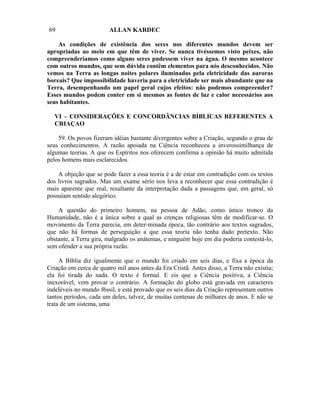 69                      ALLAN KARDEC

    As condições de existência dos seres nos diferentes mundos devem ser
apropriadas ao meio em que têm de viver. Se nunca tivéssemos visto peixes, não
compreenderíamos como alguns seres pudessem viver na água. O mesmo acontece
com outros mundos, que sem dúvida contêm elementos para nós desconhecidos. Não
vemos na Terra as longas noites polares iluminadas pela eletricidade das auroras
boreais? Que impossibilidade haveria para a eletricidade ser mais abundante que na
Terra, desempenhando um papel geral cujos efeitos: não podemos compreender?
Esses mundos podem conter em si mesmos as fontes de luz e calor necessários aos
seus habitantes.

  VI – CONSIDERAÇÕES E CONCORDÂNCIAS BÍBLICAS REFERENTES A
  CRIAÇAO

    59. Os povos fizeram idéias bastante divergentes sobre a Criação, segundo o grau de
seus conhecimentos. A razão apoiada na Ciência reconheceu a inverossimilhança de
algumas teorias. A que os Espíritos nos oferecem confirma a opinião há muito admitida
pelos homens mais esclarecidos.

    A objeção que se pode fazer a essa teoria é a de estar em contradição com os textos
dos livros sagrados. Mas um exame sério nos leva a reconhecer que essa contradição é
mais aparente que real, resultante da interpretação dada a passagens que, em geral, só
possuíam sentido alegórico.

    A questão do primeiro homem, na pessoa de Adão, como único tronco da
Humanidade, não é a única sobre a qual as crenças religiosas têm de modificar-se. O
movimento da Terra parecia, em deter-minada época, tão contrário aos textos sagrados,
que não há formas de perseguição a que essa teoria não tenha dado pretexto. Não
obstante, a Terra gira, malgrado os anátemas, e ninguém hoje em dia poderia contestá-lo,
sem ofender a sua própria razão.

     A Bíblia diz igualmente que o mundo foi criado em seis dias, e fixa a época da
Criação em cerca de quatro mil anos antes da Era Cristã. Antes disso, a Terra não existia;
ela foi tirada do nada. O texto é formal. E eis que a Ciência positiva, a Ciência
inexorável, vem provar o contrário. A formação do globo está gravada em caracteres
indeléveis no mundo f6ssil, e está provado que os seis dias da Criação representam outros
tantos períodos, cada um deles, talvez, de muitas centenas de milhares de anos. E não se
trata de um sistema, uma
 