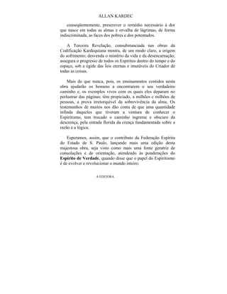 ALLAN KARDEC

    conseqüentemente, prescrever o remédio necessário à dor
que nasce em todas as almas e orvalha de lágrimas, de forma
indiscriminada, as faces dos pobres e dos potentados.

    A Terceira Revelação, consubstanciada nas obras da
Codificação Kardequiana mostra, de um modo claro, a origem
do sofrimento; desvenda o mistério da vida e da desencarnação;
assegura o progresso de todos os Espíritos dentro do tempo e do
espaço, sob a égide das Íeis eternas e imutáveis do Criador de
todas as coisas.

    Mais do que nunca, pois, os ensinamentos contidos nesta
obra ajudarão os homens a encontrarem o seu verdadeiro
caminho e, os exemplos vivos com os quais eles deparam no
perlustrar das páginas; têm propiciado, a milhões c milhões de
pessoas, a prova irretorquível da sobrevivência da alma. Os
testemunhos de muitos nos dão conta de que uma quantidade
infinda daqueles que tiveram a ventura de conhecer o
Espiritismo, tem trocado o caminho íngreme e obscuro da
descrença, pela estrada florida da crença fundamentada sobre a
razão e a lógica.

    Esperamos, assim, que o contributo da Federação Espírita
do Estado de S. Paulo, lançando mais uma edição desta
majestosa obra, seja visto como mais uma fonte geratriz de
consolações e de orientação, atendendo às ponderações do
Espírito de Verdade, quando disse que o papel do Espiritismo
é de evolver e revolucionar o mundo inteiro.

                   A EDITORA
 