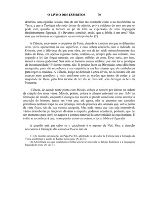 O LIVRO DOS ESPIRITOS                          70

 doutrina, uma opinião isolada, mas de um fato tão constante como o do movimento da
 Terra, e que a Teologia não pode deixar de admitir, prova evidente do erro em que se
 pode cair, quando se tornam ao pé da letra as expressões de uma linguagem
 freqüentemente figurada. (1) Devemos concluir, então, que a Bíblia é um erro? Não;
 mas que os homens se enganaram na sua interpretação. (2)

     A Ciência, escavando os arquivos da Terra, descobriu a ordem em que os diferentes
 seres vivos apareceram na sua superfície, e essa ordem concorda com a indicada no
 Gênesis, com a diferença de que essa obra, em vez de ter saído miraculosamente das
 mãos de Deus, em apenas algumas horas, realizou-se, sempre pela sua vontade, mas
 segundo a lei das forças naturais, em alguns milhões de anos. Deus seria, por isso,
 menor e menos poderoso? Sua obra se tornaria menos sublime, por não ter o prestígio
 da instantaneidade? Evidente-mente, não. R preciso fazer da Divindade, uma idéia bem
 mesquinha, para não reconhecer a sua onipotência nas leis eternas que ela estabeleceu
 para reger os mundos. A Ciência, longe de diminuir a obra divina, no-la mostra sob um
 aspecto mais grandioso e mais conforme com as noções que temos do poder e da
 majestade de Deus, pelo fato mesmo de ter ela se realizado sem derrogar as leis da
 Natureza.

      Ciência, de acordo neste ponto com Moisés, coloca o homem por último na ordem
da criação dos seres vivos. Moisés, porém, coloca o dilúvio universal no ano 1654 da
formação do mundo, enquanto Geologia nos mostra o grande cataclismo como anterior à
aparição do homem, tendo em vista que, até agora, não se encontra nas camadas
primitivas nenhum traço da sua presença, nem da presença dos animais que, sob o ponto
de vista físico, são da sua mesma categoria. Mas nada prova que isso seja impossível;
várias descobertas já lançaram dúvidas a respeito, podendo acontecer, portanto, que de
um momento para outro se adquira a certeza material da anterioridade da raça humana. E
então se reconhecerá que, nesse ponto, como em outros, o texto bíblico é figurado.

    A questão está em saber se o cataclismo é o mesmo de Noé. Ora, a duração
 necessária à formação das camadas f6sseis não dá

       (1) As recentes declarações do Papa Pio XII, admitindo os cá1culos da Ciência para a formação da
 Terra, confirmam o acerto de Kardec nesta nota. (N. do T.)
      (2) Advertência aos que condenam a Bíblia sem levar em conta os fatores históricos e a linguagem
 figurada do texto. (N. do T.)
 