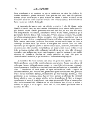 71                       ALLAN KARDEC

lugar a confusões, e no momento em que se encontrarem os traços da existência do
homem, anteriores à grande catástrofe, ficará provado que Adão não foi o primeiro
homem, ou que a sua criação se perde na noite dos tempos. Contra a evidência não há
raciocínios possíveis, e será necessário aceitar o fato, como se aceitou o do movimento da
Terra e o dos seis períodos da Criação.

     A existência do homem antes do dilúvio geo1ógico é, não há dúvida, ainda
hipotética, mas eis como nos parece menos. Admitindo-se que o homem tenha aparecido
pela primeira vez na Terra há quatro mil anos antes de Cristo, se 1650 anos mais tarde
toda a raça humana foi destruída, com exceção apenas de uma família, conclui-se que o
povoamento da Terra data de Noé, ou seja, de 2.350 anos antes da nossa era. Ora, quando
os hebreus emigraram para o Egito, no décimo oitavo século, encontraram esse país
bastante povoado e já bem avançado em civilização. A História prova que, nessa época, a
Índia e outros países eram igualmente florescentes, mesmo sem levarmos em conta a
cronologia de certos povos, que remonta a uma época mais recuada. Teria sido então
necessário que do vigésimo quarto ao décimo oitavo século, quer dizer, num espaço de
seiscentos anos, não somente a posteridade de um único homem tivesse podido povoar
todas as imensas regiões então conhecidas, supondo-se que as outras não estivessem
povoadas, mas também que, nesse curto intervalo, a espécie humana tivesse podido
elevar-se da ignorância absoluta do estado primitivo ao mais alto grau de
desenvolvimento intelectual, o que é contrário a todas as leis antropológicas.

     A diversidade das raças humanas vem ainda em apoio desta opinião. O clima e os
hábitos produzem, sem dúvida, modificações das características físicas, mas sabe-se até
onde pode chegar a influência dessas causas, e o exame fisio1ógico prova a existência,
entre algumas raças, de diferenças constitucionais mais profundas que as produzidas pelo
clima. O cruzamento de raças produz os tipos intermediários; tende a superar os
caracteres extremos, mas não cria estes, produzindo apenas as variedades. Ora, para que
tivesse havido cruzamento de raças, era necessário que houvesse raças distintas, e como
explicarmos a sua existência, dando-lhes um tronco comum, e sobretudo tão próximo?
Como admitir-se que, em alguns séculos, certos descendentes de Noé se tivessem
transformado, a ponto de produzirem a raça etíope, por exemplo? Uma tal metamorfose
não é mais admissível que a hipótese de um tronco comum para o lobo e a ovelha, o
elefante e o pulgão, a ave e o peixe. Ainda uma vez, nada poderia prevalecer contra a
evidência dos fatos.
 