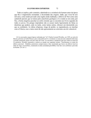 O LIVRO DOS ESP1RITOS                           72

     Tudo se explica, pelo contrário, admitindo-se a existência do homem antes da época
 que lhe é vulgarmente assinalada; a diversidade das origens; Adão, que viveu há seis
 mil anos, como tendo povoado uma região ainda inabitada; o dilúvio de Noé como uma
 catástrofe parcial, que se tomou pelo cataclismo geológico; (1) e tendo-se em conta, por
 fim, a forma alegórica peculiar ao estilo oriental, que se encontra nos livros sagrados de
 todos os povos. Eis porque imprudente não se acusar muito ligeiramente de falsas as
 doutrinas que podem, cedo ou tarde, como tantas outras, oferecer um desmentido aos
 que as combatem. As idéias religiosas, longe de perder, se engrandecem, ao marchar
 com a Ciência; esse o único meio de não apresentarem ao ceticismo um elo vulnerável.



     (I) As escavações arqueo1ógicas realizadas por "sir" Charles Leonard Woolley, em 1929, ao norte de
Basora, próximo ao Golfo Pérsico, para a descoberta de Ur, revelaram os restos de uma catástrofe diluviana
ocorrida exatamente quatro mil anos antes de Cristo. Ao encontrar a camada de lodo que cobria as ruínas da
Ur primitiva, Woolley transmitiu a notícia ao mundo nos seguintes termos: "Encontramos os sinais do
dilúvio universal . Trabalhos posteriores comprovaram o fato, mostrando que houve um dilúvio local no
delta do Tigre e do Eufrates, exatamente na data assinalada pela Bíblia. Este fato vem confirmar a previsão
de Kardec. (N. do T.)
 