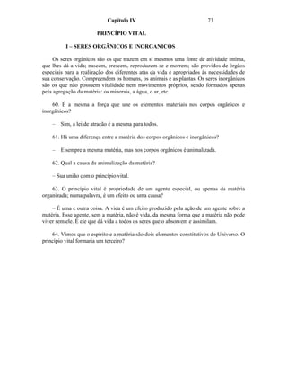 Capítulo IV                                73

                        PRINCÍPIO VITAL

          I – SERES ORGÃNICOS E INORGANICOS

     Os seres orgânicos são os que trazem em si mesmos uma fonte de atividade íntima,
que lhes dá a vida; nascem, crescem, reproduzem-se e morrem; são providos de órgãos
especiais para a realização dos diferentes atas da vida e apropriados às necessidades de
sua conservação. Compreendem os homens, os animais e as plantas. Os seres inorgânicos
são os que não possuem vitalidade nem movimentos próprios, sendo formados apenas
pela agregação da matéria: os minerais, a água, o ar, etc.

    60. É a mesma a força que une os elementos materiais nos corpos orgânicos e
inorgânicos?

    –   Sim, a lei de atração é a mesma para todos.

    61. Há uma diferença entre a matéria dos corpos orgânicos e inorgânicos?

    –   E sempre a mesma matéria, mas nos corpos orgânicos é animalizada.

    62. Qual a causa da animalização da matéria?

    – Sua união com o princípio vital.

    63. O princípio vital é propriedade de um agente especial, ou apenas da matéria
organizada; numa palavra, é um efeito ou uma causa?

    – É uma e outra coisa. A vida é um efeito produzido pela ação de um agente sobre a
matéria. Esse agente, sem a matéria, não é vida, da mesma forma que a matéria não pode
viver sem ele. É ele que dá vida a todos os seres que o absorvem e assimilam.

    64. Vimos que o espírito e a matéria são dois elementos constitutivos do Universo. O
princípio vital formaria um terceiro?
 