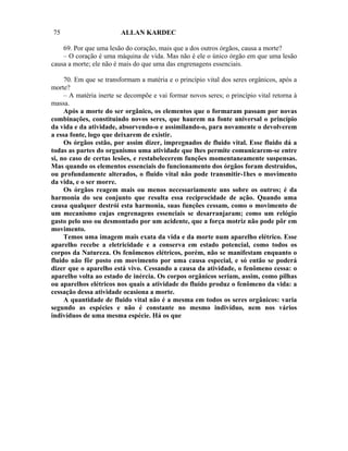 75                       ALLAN KARDEC

    69. Por que uma lesão do coração, mais que a dos outros órgãos, causa a morte?
    – O coração é uma máquina de vida. Mas não é ele o único órgão em que uma lesão
causa a morte; ele não é mais do que uma das engrenagens essenciais.

     70. Em que se transformam a matéria e o princípio vital dos seres orgânicos, após a
morte?
     – A matéria inerte se decompõe e vai formar novos seres; o princípio vital retorna à
massa.
     Após a morte do ser orgânico, os elementos que o formaram passam por novas
combinações, constituindo novos seres, que haurem na fonte universal o princípio
da vida e da atividade, absorvendo-o e assimilando-o, para novamente o devolverem
a essa fonte, logo que deixarem de existir.
     Os órgãos estão, por assim dizer, impregnados de fluido vital. Esse fluido dá a
todas as partes do organismo uma atividade que lhes permite comunicarem-se entre
si, no caso de certas lesões, e restabelecerem funções momentaneamente suspensas.
Mas quando os elementos essenciais do funcionamento dos órgãos foram destruídos,
ou profundamente alterados, o fluido vital não pode transmitir-1hes o movimento
da vida, e o ser morre.
     Os órgãos reagem mais ou menos necessariamente uns sobre os outros; é da
harmonia do seu conjunto que resulta essa reciprocidade de ação. Quando uma
causa qualquer destrói esta harmonia, suas funções cessam, como o movimento de
um mecanismo cujas engrenagens essenciais se desarranjaram; como um relógio
gasto pelo uso ou desmontado por um acidente, que a força motriz não pode pôr em
movimento.
     Temos uma imagem mais exata da vida e da morte num aparelho elétrico. Esse
aparelho recebe a eletricidade e a conserva em estado potencial, como todos os
corpos da Natureza. Os fenômenos elétricos, porém, não se manifestam enquanto o
fluido não fôr posto em movimento por uma causa especial, e só então se poderá
dizer que o aparelho está vivo. Cessando a causa da atividade, o fenômeno cessa: o
aparelho volta ao estado de inércia. Os corpos orgânicos seriam, assim, como pilhas
ou aparelhos elétricos nos quais a atividade do fluido produz o fenômeno da vida: a
cessação dessa atividade ocasiona a morte.
     A quantidade de fluido vital não é a mesma em todos os seres orgânicos: varia
segundo as espécies e não é constante no mesmo indivíduo, nem nos vários
indivíduos de uma mesma espécie. Há os que
 
