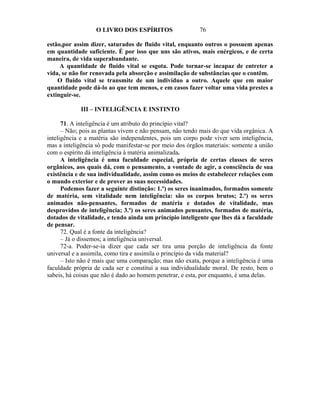 O LIVRO DOS ESPÍRITOS                   76

estão,por assim dizer, saturados de fluido vital, enquanto outros o possuem apenas
em quantidade suficiente. É por isso que uns são ativos, mais enérgicos, e de certa
maneira, de vida superabundante.
     A quantidade de fluido vital se esgota. Pode tornar-se incapaz de entreter a
vida, se não for renovada pela absorção e assimilação de substâncias que o contêm.
    O fluido vital se transmite de um indivíduo a outro. Aquele que em maior
quantidade pode dá-lo ao que tem menos, e em casos fazer voltar uma vida prestes a
extinguir-se.

             III – INTELIGÊNCIA E INSTINTO

      71. A inteligência é um atributo do princípio vital?
      – Não; pois as plantas vivem e não pensam, não tendo mais do que vida orgânica. A
inteligência e a matéria são independentes, pois um corpo pode viver sem inteligência,
mas a inteligência só pode manifestar-se por meio dos órgãos materiais: somente a união
com o espírito dá inteligência à matéria animalizada.
      A inteligência é uma faculdade especial, própria de certas classes de seres
orgânicos, aos quais dá, com o pensamento, a vontade de agir, a consciência de sua
existência e de sua individualidade, assim como os meios de estabelecer relações com
o mundo exterior e de prover as suas necessidades.
      Podemos fazer a seguinte distinção: 1.º) os seres inanimados, formados somente
de matéria, sem vitalidade nem inteligência: são os corpos brutos; 2.º) os seres
animados não-pensantes, formados de matéria e dotados de vitalidade, mas
desprovidos de inteligência; 3.º) os seres animados pensantes, formados de matéria,
dotados de vitalidade, e tendo ainda um princípio inteligente que lhes dá a faculdade
de pensar.
      72. Qual é a fonte da inteligência?
      – Já o dissemos; a inteligência universal.
      72-a. Poder-se-ia dizer que cada ser tira uma porção de inteligência da fonte
universal e a assimila, como tira e assimila o princípio da vida material?
      – Isto não é mais que uma comparação; mas não exata, porque a inteligência é uma
faculdade própria de cada ser e constitui a sua individualidade moral. De resto, bem o
sabeis, há coisas que não é dado ao homem penetrar, e esta, por enquanto, é uma delas.
 