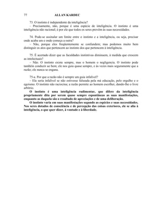 77                     ALLAN KARDEC

     73. O instinto é independente da inteligência?
     – Precisamente, não, porque é uma espécie de inteligência. O instinto é uma
inteligência não racional; é por ele que todos os seres provêm às suas necessidades.

     74. Pode-se assinalar um limite entre o instinto e a inteligência, ou seja, precisar
onde acaba um e onde começa a outra?
     – Não, porque eles freqüentemente se confundem; mas podemos muito bem
distinguir os atos que pertencem ao instinto dos que pertencem à inteligência.

     75. É acertado dizer que as faculdades instintivas diminuem, à medida que crescem
as intelectuais?
     – Não. O instinto existe sempre, mas o homem o negligencia. O instinto pode
tambéin conduzir ao bem; ele nos guia quase sempre, e às vezes mais seguramente que a
razão; ele nunca se engana.

     75-a. Por que a razão não é sempre um guia infalível?
     – Ela seria infalível se não estivesse falseada pela má educação, pelo orgulho e o
egoísmo. O instinto não raciocina; a razão permite ao homem escolher, dando-lhe o livre
arbítrio.
     O instinto é uma inteligência rudimentar, que difere da inteligência
propriamente dita por serem quase sempre espontâneas as suas manifestações,
enquanto as daquela são o resultado de apreciações e de uma deliberação.
     O instinto varia em suas manifestações segundo as espécies e suas necessidades.
Nos seres dotados de consciência e de percepção das coisas exteriores, ele se alia à
inteligência, o que quer dizer, à vontade e à liberdade.
 