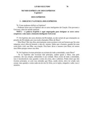 LIVRO SEGUNDO                              78

          MUNDO ESPÍRITA OU DOS ESPÍRITOS
                     Capítulo I

                       DOS ESPÍRITOS

        I – ORIGEM E NATUREZA DOS ESPÍRITOS

   76. Como podemos definir os Espíritos?
   – Podemos dizer que os Espíritos são os seres inteligentes da Criação. Eles povoam o
Universo, além do mundo material.
   NOTA – A palavra Espírito é aqui empregada para designar os seres extra-
corpóreos e não mais o elemento inteligente Universal.

    77. Os Espíritos são seres distintos da Divindade, ou não seriam do que emanações ou
porções da Divindade, por essa razão chamados filhos de Deus?
    – Meu Deus! São sua obra, precisamente como acontece com um homem que faz uma
máquina; esta é obra do homem, e não ele mesmo. Sabes que o homem, quando faz uma
coisa bela e útil, sua filha, sua criação. Pois bem: dá-se o mesmo com Deus; nó somos
seus filhos porque somos sua obra.

    78. Os Espíritos tiveram princípio ou existem de toda a eternidade, como Deus?
    – Se os Espíritos não tivessem tido princípio, sedam iguais a Deus, mas pelo
contrário, são sua criação, submetidos à sua vontade. Deus existe de toda a eternidade,
isso é incontestável; mas quando e como ele criou, não o sabemos. Podes dizer que não
tivemos princípio, se com isso entendes que Deus, sendo eterno, deve ter criado sem
cessar; mas quando e como cada um de nós foi feito, eu te repito, ninguém o sabe; isso é
mistério.
 
