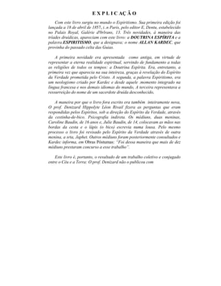 E X P L I C AÇ Ã O
    Com este livro surgiu no mundo o Espiritismo. Sua primeira edição foi
lançada a 18 de abril de 1857, i..n Paris, pelo editor E, Dentu, estabelecido
no Palais Royal, Galérie d'0rlrans, 13. Três novidades, à maneira das
tríades druídicas, apareciam com este livro: a DOUTRINA ESPÍRITA e a
palavra.ESPIRITISMO, que a designava; o nome ALLAN KARDEC, que
provinha do passado celta das Guias.

    A primeira novidade era apresentada como antiga, em virtude de
representar a eterna realidade espiritual, servindo de fundamento a todas
as religiões de todos os tempos: a Doutrina Espírita. Era, entretanto, a
primeira vez que aparecia na sua inteireza, graças à revelação do Espírito
da Verdade prometida pelo Cristo. A segunda, a palavra Espiritismo, era
um neologismo criado por Kardec e desde aquele .momento integrado na
língua francesa e nos demais idiomas do mundo, A terceira representava a
ressurreição do nome de um sacerdote druída desconhecido,

    A maneira por que o livro fora escrito era também inteiramente nova,
O prof. Denizard Hippolyte Léon Rivail fizera as perguntas que eram
respondidas pelos Espíritos, sob a direção do Espírito da Verdade, através
da cestinha-de-bico. Psicografia indireta. Os médiuns, duas meninas,
Caroline Baudin, de 16 anos e, Julie Baudin, de 14, colocavam as mãos nas
bordas da cesta e o lápis (o bico) escrevia numa lousa. Pelo mesmo
processo o livro foi revisado pelo Espírito da Verdade através de outra
menina, a srta, Japhet. Outros médiuns foram posteriormente consultados e
Kardec informa, em Obras Póstumas: “Foi dessa maneira que mais de dez
médiuns prestaram concurso a esse trabalho”.

    Este livro é, portanto, o resultado de um trabalho coletivo e conjugado
entre o Céu e a Terra: O prof. Denizard não o publicou com
 