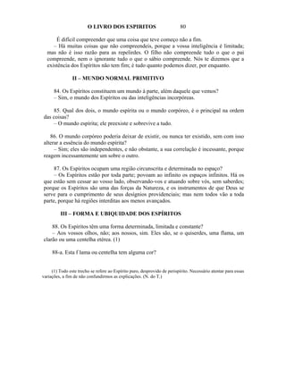 O LIVRO DOS ESPIRITOS                              80

      É difícil compreender que uma coisa que teve começo não a fim.
     – Há muitas coisas que não compreendeis, porque a vossa inteligência é limitada;
  mas não é isso razão para as repelirdes. O filho não compreende tudo o que o pai
  compreende, nem o ignorante tudo o que o sábio compreende. Nós te dizemos que a
  existência dos Espíritos não tem fim; é tudo quanto podemos dizer, por enquanto.

                II – MUNDO NORMAL PRIMITIVO

      84. Os Espíritos constituem um mundo à parte, além daquele que vemos?
      – Sim, o mundo dos Espíritos ou das inteligências incorpóreas.

    85. Qual dos dois, o mundo espírita ou o mundo corpóreo, é o principal na ordem
das coisas?
    – O mundo espírita; ele preexiste e sobrevive a tudo.

   86. O mundo corpóreo poderia deixar de existir, ou nunca ter existido, sem com isso
alterar a essência do mundo espírita?
     – Sim; eles são independentes, e não obstante, a sua correlação é incessante, porque
reagem incessantemente um sobre o outro.

     87. Os Espíritos ocupam uma região circunscrita e determinada no espaço?
     – Os Espíritos estão por toda parte; povoam ao infinito os espaços infinitos. Há os
que estão sem cessar ao vosso lado, observando-vos e atuando sobre vós, sem saberdes;
porque os Espíritos são uma das forças da Natureza, e os instrumentos de que Deus se
serve para o cumprimento de seus desígnios providenciais; mas nem todos vão a toda
parte, porque há regiões interditas aos menos avançados.

          III – FORMA E UBIQUIDADE DOS ESPÍRITOS

    88. Os Espíritos têm uma forma determinada, limitada e constante?
    – Aos vossos olhos, não; aos nossos, sim. Eles são, se o quiserdes, uma flama, um
clarão ou uma centelha etérea. (1)

     88-a. Esta f lama ou centelha tem alguma cor?


     (1) Todo este trecho se refere ao Espírito puro, desprovido de perispírito. Necessário atentar para essas
variações, a fim de não confundirmos as explicações. (N. do T.)
 