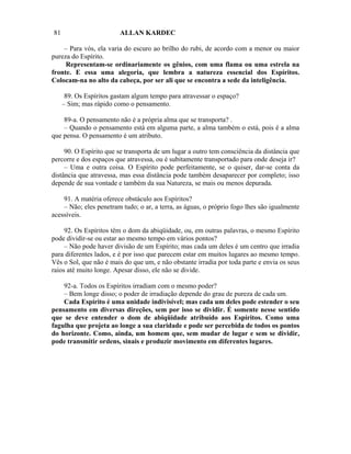 81                       ALLAN KARDEC

    – Para vós, ela varia do escuro ao brilho do rubi, de acordo com a menor ou maior
pureza do Espírito.
     Representam-se ordinariamente os gênios, com uma flama ou uma estrela na
fronte. E essa uma alegoria, que lembra a natureza essencial dos Espíritos.
Colocam-na no alto da cabeça, por ser ali que se encontra a sede da inteligência.

      89. Os Espíritos gastam algum tempo para atravessar o espaço?
     – Sim; mas rápido como o pensamento.

    89-a. O pensamento não é a própria alma que se transporta? .
    – Quando o pensamento está em alguma parte, a alma também o está, pois é a alma
que pensa. O pensamento é um atributo.

     90. O Espírito que se transporta de um lugar a outro tem consciência da distância que
percorre e dos espaços que atravessa, ou é subitamente transportado para onde deseja ir?
     – Uma e outra coisa. O Espírito pode perfeitamente, se o quiser, dar-se conta da
distância que atravessa, mas essa distância pode também desaparecer por completo; isso
depende de sua vontade e também da sua Natureza, se mais ou menos depurada.

    91. A matéria oferece obstáculo aos Espíritos?
    – Não; eles penetram tudo; o ar, a terra, as águas, o próprio fogo lhes são igualmente
acessíveis.

     92. Os Espíritos têm o dom da abiqüidade, ou, em outras palavras, o mesmo Espírito
pode dividir-se ou estar ao mesmo tempo em vários pontos?
     – Não pode haver divisão de um Espírito; mas cada um deles é um centro que irradia
para diferentes lados, e é por isso que parecem estar em muitos lugares ao mesmo tempo.
Vês o Sol, que não é mais do que um, e não obstante irradia por toda parte e envia os seus
raios até muito longe. Apesar disso, ele não se divide.

    92-a. Todos os Espíritos irradiam com o mesmo poder?
    – Bem longe disso; o poder de irradiação depende do grau de pureza de cada um.
    Cada Espírito é uma unidade indivisível; mas cada um deles pode estender o seu
pensamento em diversas direções, sem por isso se dividir. É somente nesse sentido
que se deve entender o dom de abiqüidade atribuído aos Espíritos. Como uma
fagulha que projeta ao longe a sua claridade e pode ser percebida de todos os pontos
do horizonte. Como, ainda, um homem que, sem mudar de lugar e sem se dividir,
pode transmitir ordens, sinais e produzir movimento em diferentes lugares.
 