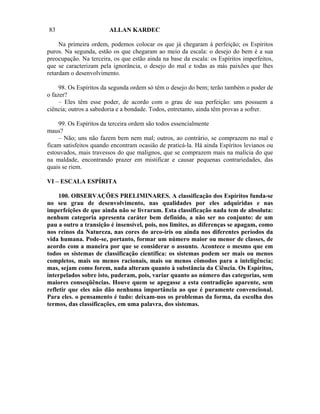 83                      ALLAN KARDEC

     Na primeira ordem, podemos colocar os que já chegaram à perfeição; os Espíritos
puros. Na segunda, estão os que chegaram ao meio da escala: o desejo do bem é a sua
preocupação. Na terceira, os que estão ainda na base da escala: os Espíritos imperfeitos,
que se caracterizam pela ignorância, o desejo do mal e todas as más paixões que lhes
retardam o desenvolvimento.

     98. Os Espíritos da segunda ordem só têm o desejo do bem; terão também o poder de
o fazer?
     – Eles têm esse poder, de acordo com o grau de sua perfeição: uns possuem a
ciência; outros a sabedoria e a bondade. Todos, entretanto, ainda têm provas a sofrer.

    99. Os Espíritos da terceira ordem são todos essencialmente
maus?
    – Não; uns não fazem bem nem mal; outros, ao contrário, se comprazem no mal e
ficam satisfeitos quando encontram ocasião de praticá-la. Há ainda Espíritos levianos ou
estouvados, mais travessos do que malignos, que se comprazem mais na malícia do que
na maldade, encontrando prazer em mistificar e causar pequenas contrariedades, das
quais se riem.

VI – ESCALA ESPÍRITA

     100. OBSERVAÇÕES PRELIMINARES. A classificação dos Espíritos funda-se
no seu grau de desenvolvimento, nas qualidades por eles adquiridas e nas
imperfeições de que ainda não se livraram. Esta classificação nada tem de absoluta:
nenhum categoria apresenta caráter bem definido, a não ser no conjunto: de um
pau a outro a transição é insensível, pois, nos limites, as diferenças se apagam, como
nos reinos da Natureza, nas cores do arco-íris ou ainda nos diferentes períodos da
vida humana. Pode-se, portanto, formar um número maior ou menor de classes, de
acordo com a maneira por que se considerar o assunto. Acontece o mesmo que em
todos os sistemas de classificação científica: os sistemas podem ser mais ou menos
completos, mais ou menos racionais, mais ou menos cômodos para a inteligência;
mas, sejam como forem, nada alteram quanto à substância da Ciência. Os Espíritos,
interpelados sobre isto, puderam, pois, variar quanto ao número das categorias, sem
maiores conseqüências. Houve quem se apegasse a esta contradição aparente, sem
refletir que eles não dão nenhuma importância ao que é puramente convencional.
Para eles. o pensamento é tudo: deixam-nos os problemas da forma, da escolha dos
termos, das classificações, em uma palavra, dos sistemas.
 