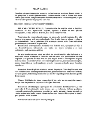 85                      ALLAN KARDEC

Espíritos não pertencem para sempre e exclusivamente a esta ou àquela classe; o
seu progresso se realiza gradualmente, e como muitas vezes se efetua mais num
sentido que noutro, eles podem reunir as características de várias categorias, o que
é fácil avaliar por sua linguagem e seus atos.

TERCEIRA ORDEM: ESPÍRITOS IMPERFEITOS

    101. CARACTERES GERAIS. Predominância da matéria sobre o Espírito.
Propensão ao mal. Ignorância, orgulho, egoísmo e todas as más paixões
conseqüentes. Têm a intuição de Deus, mas não o compreendem.

    Nem todos são essencialmente maus; em alguns, há mais leviandade. Uns não
fazem o bem, nem o mal; mas, pelo simples fato de não fazerem o bem, revelam a
sua inferioridade. Outros, pelo contrário, se comprazem no mal e ficam satisfeitos
quando encontram ocasião de praticá-la.
    Podem aliar a inteligência à maldade ou à malícia: mas, qualquer que seja o
seu desenvolvimento intelectual, suas idéias são pouco elevadas e os seus
sentimentos mais ou menos abjetos.

    Os seus conhecimentos sobre as coisas do mundo espírita são limitados, e o
pouco que sabem a respeito se confunde com as idéias e os preconceitos da vida
corpórea. Não podem dar-nos mais do que noções falsas e incompletas daquele
mundo; mas o observador atento encontra freqüentemente, nas suas comunicações,
mesmo imperfeitas. a confirmação das grandes verdades ensinadas pelos Espíritos
superiores.

    O caráter desses Espíritos se revela na sua linguagem. Todo Espírito que, nas
suas comunicações, trai um pensamento mau, pode ser colocado na terceira ordem;
por conseguinte, todo mau pensamento que nos for sugerido provém de um Espírito
dessa ordem.

    Vêem a felicidade dos bons, e essa visão é para eles um tormento incessante,
porque lhes faz provar as angústias da inveja e do ciúme.

    Conservam a lembrança e a percepção dos sofrimentos da vida corpórea, e essa
impressão é freqüentemente mais penosa que a realidade. Sofrem, portanto,
verdadeiramente, pelos males que suportarem e pelos que acarretaram aos outros;
e como sofrem por muito tempo, julgam sofrer para 'sempre. Deus, para os punir,
quer que eles assim pensem.

     Podemos dividi-los em cinco classes principais.
 