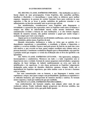 O LIVRO DOS ESP1RITOS                  86

      102. DECIMA CLASSE. ESPÍRITOS IMPUROS. – São inclinados ao mal e o
fazem objeto de suas preocupações. Como Espíritos, dão conselhos pérfidos,
insuflam a discórdia e a desconfiança e usam todos os disfarces para melhor
enganar. Apegam-se às pessoas de caráter bastante fraco para cederem às suas
sugestões, a fim de as levar à perda, satisfeitos de poderem retardar o seu
adiantamento, ao faze-las sucumbir ante as provas que sofrem.
      Nas manifestações, reconhecem-se esses Espíritos pela linguagem: a
trivialidade e a grosseria das expressões, entre os Espíritos como entre os homens, é
sempre um índice de inferioridade moral, senão mesmo intelectual. Suas
comunicações revelam a baixeza de suas inclinações, e se eles tentam enganar,
falando de maneira sensata, não podem sustentar o papel por muito tempo e
acabam sempre por trair a sua origem.
      Alguns povos os transformaram em divindades malfazejas, outros os designam
como demônios, gênios maus, Espíritos do mal.
      Quando encarnados, inclinam-se a todos os vícios que as paixões vis e
degradantes engendram: a sensualidade, a crueldade, a felonia, a hipocrisia, a
cupidez e a avareza sórdida. Fazem o mal pelo prazer de fazê-la, no mais das vezes
sem motivo, e, por aversão ao bem, quase sempre escolhem suas vítimas entre as
pessoas honestas. Constituem verdadeiros flagelos para a Humanidade, seja qual for
a posição social que ocupem e o verniz da civilização não os livra do opróbrio e da
ignomínia.
      103. NONA CLASSE. ESPÍRITOS LEVIANOS. – São ignorantes, malignos,
inconseqüentes e zombeteiros. Metem-se em tudo e a tudo respondem sem se
importarem com a verdade. Gostam de causar pequenas contrariedades e pequenas
alegrias, de fazer intrigas, de induzir maliciosamente ao erro, por meio de
mistificações e de espertezas. A esta classe pertencem os Espíritos vulgarmente
designados pelos nomes de duendes, diabretes, gnomos, trasgos. Estão sob a
dependência de Espíritos superiores, que deles muitas vezes se servem o fazemos
com os criados.
     Nas suas comunicações com os homens, a sua linguagem é muitas vezes
espirituosa e alegre, mas quase sempre sem profundidade; apanham as esquisitices e
os ridículos humanos, que interpretam de maneira mordaz e satírica. Se tornam
nomes supostos, é mais por malícia do que por maldade.
     104. OITAVA CLASSE. ESPÍRITOS PSEUDO-SÁBIOS. –
   Seus conhecimentos são bastante amplos, mas julgam saber mais do que
realmente sabem. Tendo realizado alguns progressos em diversos sentidos, sua
linguagem tem um caráter sério, que pode iludir quanto
 